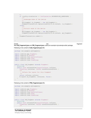 TUTORIALS POINT
Simply Easy Learning
*/
if (config.orientation == Configuration.ORIENTATION_LANDSCAPE) {
/**
* Landscape mode of the device
*/
LM_Fragment ls_fragment = new LM_Fragment();
fragmentTransaction.replace(android.R.id.content, ls_fragment);
}else{
/**
* Portrait mode of the device
*/
PM_Fragment pm_fragment = new PM_Fragment();
fragmentTransaction.replace(android.R.id.content, pm_fragment);
}
fragmentTransaction.commit();
}
}
Create two fragment
files LM_Fragement.java and PM_Fragment.java undercom.example.mycontentprovider package.
Following is the content of LM_Fragement.java file:
package com.example.myfragments;
import android.app.Fragment;
import android.os.Bundle;
import android.view.LayoutInflater;
import android.view.View;
import android.view.ViewGroup;
public class LM_Fragment extends Fragment{
@Override
public View onCreateView(LayoutInflater inflater,
ViewGroup container, Bundle savedInstanceState) {
/**
* Inflate the layout for this fragment
*/
return inflater.inflate(
R.layout.lm_fragment, container, false);
}
}
Following is the content of PM_Fragement.java file:
package com.example.myfragments;
import android.app.Fragment;
import android.os.Bundle;
import android.view.LayoutInflater;
import android.view.View;
import android.view.ViewGroup;
public class PM_Fragment extends Fragment{
@Override
public View onCreateView(LayoutInflater inflater,
ViewGroup container, Bundle savedInstanceState) {
/**
 