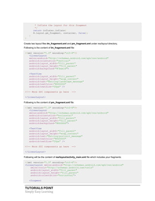 TUTORIALS POINT
Simply Easy Learning
* Inflate the layout for this fragment
*/
return inflater.inflate(
R.layout.pm_fragment, container, false);
}
}
Create two layout files lm_fragement.xml and pm_fragment.xml under res/layout directory.
Following is the content of lm_fragement.xml file:
<?xml version="1.0" encoding="utf-8"?>
<LinearLayout
xmlns:android="http://schemas.android.com/apk/res/android"
android:orientation="vertical"
android:layout_width="fill_parent"
android:layout_height="fill_parent"
android:background="#7bae16">
<TextView
android:layout_width="fill_parent"
android:layout_height="wrap_content"
android:text="@string/landscape_message"
android:textColor="#000000"
android:textSize="20px" />
<!-- More GUI components go here -->
</LinearLayout>
Following is the content of pm_fragment.xml file:
<?xml version="1.0" encoding="utf-8"?>
<LinearLayout
xmlns:android="http://schemas.android.com/apk/res/android"
android:orientation="horizontal"
android:layout_width="fill_parent"
android:layout_height="fill_parent"
android:background="#666666">
<TextView
android:layout_width="fill_parent"
android:layout_height="wrap_content"
android:text="@string/portrait_message"
android:textColor="#000000"
android:textSize="20px" />
<!-- More GUI components go here -->
</LinearLayout>
Following will be the content of res/layout/activity_main.xml file which includes your fragments:
<?xml version="1.0" encoding="utf-8"?>
<LinearLayout xmlns:android="http://schemas.android.com/apk/res/android"
xmlns:tools="http://schemas.android.com/tools"
android:layout_width="fill_parent"
android:layout_height="fill_parent"
android:orientation="horizontal">
<fragment
 