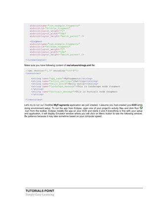 TUTORIALS POINT
Simply Easy Learning
android:name="com.example.fragments"
android:id="@+id/lm_fragment"
android:layout_weight="1"
android:layout_width="0dp"
android:layout_height="match_parent" />
<fragment
android:name="com.example.fragments"
android:id="@+id/pm_fragment"
android:layout_weight="2"
android:layout_width="0dp"
android:layout_height="match_parent" />
</LinearLayout>
Make sure you have following content of res/values/strings.xml file:
<?xml version="1.0" encoding="utf-8"?>
<resources>
<string name="app_name">MyFragments</string>
<string name="action_settings">Settings</string>
<string name="hello_world">Hello world!</string>
<string name="landscape_message">This is Landscape mode fragment
</string>
<string name="portrait_message">This is Portrait mode fragment
</string>
</resources>
Let's try to run our modified MyFragments application we just created. I assume you had created yourAVD while
doing environment setup. To run the app from Eclipse, open one of your project's activity files and click Run
icon from the toolbar. Eclipse installs the app on your AVD and starts it and if everything is fine with your setup
and application, it will display Emulator window where you will click on Menu button to see the following window.
Be patience because it may take sometime based on your computer speed:
 