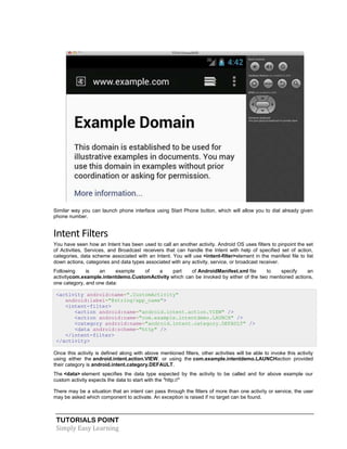 TUTORIALS POINT
Simply Easy Learning
Similar way you can launch phone interface using Start Phone button, which will allow you to dial already given
phone number.
Intent Filters
You have seen how an Intent has been used to call an another activity. Android OS uses filters to pinpoint the set
of Activities, Services, and Broadcast receivers that can handle the Intent with help of specified set of action,
categories, data scheme associated with an Intent. You will use <intent-filter>element in the manifest file to list
down actions, categories and data types associated with any activity, service, or broadcast receiver.
Following is an example of a part of AndroidManifest.xml file to specify an
activitycom.example.intentdemo.CustomActivity which can be invoked by either of the two mentioned actions,
one category, and one data:
<activity android:name=".CustomActivity"
android:label="@string/app_name">
<intent-filter>
<action android:name="android.intent.action.VIEW" />
<action android:name="com.example.intentdemo.LAUNCH" />
<category android:name="android.intent.category.DEFAULT" />
<data android:scheme="http" />
</intent-filter>
</activity>
Once this activity is defined along with above mentioned filters, other activities will be able to invoke this activity
using either the android.intent.action.VIEW, or using the com.example.intentdemo.LAUNCHaction provided
their category is android.intent.category.DEFAULT.
The <data> element specifies the data type expected by the activity to be called and for above example our
custom activity expects the data to start with the "http://"
There may be a situation that an intent can pass through the filters of more than one activity or service, the user
may be asked which component to activate. An exception is raised if no target can be found.
 