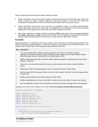 TUTORIALS POINT
Simply Easy Learning
There are following test Android checks before invoking an activity:
 A filter <intent-filter> may list more than one action as shown above but this list cannot be empty; a filter must
contain at least one <action> element, otherwise it will block all intents. If more than one actions are
mentioned then Android tries to match one of the mentioned actions before invoking the activity.
 A filter <intent-filter> may list zero, one or more than one categories. if there is no category mentioned then
Android always pass this test but if more than one categories are mentioned then for an intent to pass the
category test, every category in the Intent object must match a category in the filter.
 Each <data> element can specify a URI and a data type (MIME media type). There are separate attributes
like scheme, host, port, and path for each part of the URI. An Intent object that contains both a URI and a
data type passes the data type part of the test only if its type matches a type listed in the filter.
Example
Following example is a modification of the above example. Here we will see how Android resolves conflict if one
intent is invoking two activities defined in , next how to invoke a custom activity using a filter and third one is an
exception case if Android does not file appropriate activity defined for an intent.
Step Description
1
You will use Eclipse IDE to create an Android application and name it as IntentDemo under a
package com.example.intentdemo. While creating this project, make sure you Target SDKand Compile
With at the latest version of Android SDK to use higher levels of APIs.
2
Modify src/MainActivity.java file and add the code to define three listeners corresponding to three buttons
defined in layout file.
3
Add a new src/CustomActivity.java file to have one custom activity which will be invoked by different
intents.
4 Modify layout XML file res/layout/activity_main.xml to add three buttons in linear layout.
5
Add one layout XML file res/layout/custom_view.xml to add a simple <TextView> to show the passed data
through intent.
6 Modify res/values/strings.xml to define required constant values
7 Modify AndroidManifest.xml to add <intent-filter> to define rules for your intent to invoke custom activity.
8 Run the application to launch Android emulator and verify the result of the changes done in the aplication.
Following is the content of the modified main activity filesrc/com.example.intentdemo/MainActivity.java.
package com.example.intentdemo;
import android.net.Uri;
import android.os.Bundle;
import android.app.Activity;
import android.content.Intent;
import android.view.Menu;
import android.view.View;
import android.widget.Button;
public class MainActivity extends Activity {
@Override
protected void onCreate(Bundle savedInstanceState) {
super.onCreate(savedInstanceState);
 