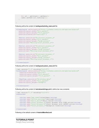 TUTORIALS POINT
Simply Easy Learning
Uri url = getIntent().getData();
label.setText(url.toString());
}
}
Following will be the content of res/layout/activity_main.xml file:
<LinearLayout xmlns:android="http://schemas.android.com/apk/res/android"
android:layout_width="fill_parent"
android:layout_height="fill_parent"
android:orientation="vertical" >
<Button android:id="@+id/start_browser_a"
android:layout_width="fill_parent"
android:layout_height="wrap_content"
android:text="@string/start_browser_a"/>
<Button android:id="@+id/start_browser_b"
android:layout_width="fill_parent"
android:layout_height="wrap_content"
android:text="@string/start_browser_b"/>
<Button android:id="@+id/start_browser_c"
android:layout_width="fill_parent"
android:layout_height="wrap_content"
android:text="@string/start_browser_c"/>
</LinearLayout>
Following will be the content of res/layout/custom_view.xml file:
<?xml version="1.0" encoding="utf-8"?>
<LinearLayout xmlns:android="http://schemas.android.com/apk/res/android"
android:orientation="vertical"
android:layout_width="fill_parent"
android:layout_height="fill_parent" >
<TextView android:id="@+id/show_data"
android:layout_width="fill_parent"
android:layout_height="400dp"/>
</LinearLayout>
Following will be the content of res/values/strings.xml to define two new constants:
<?xml version="1.0" encoding="utf-8"?>
<resources>
<string name="app_name">IntentDemo</string>
<string name="action_settings">Settings</string>
<string name="hello_world">Hello world!</string>
<string name="start_browser_a">Start Browser with VIEW action</string>
<string name="start_browser_b">Start Browser with LAUNCH action</string>
<string name="start_browser_c">Exception Condition</string>
</resources>
Following is the default content of AndroidManifest.xml:
 