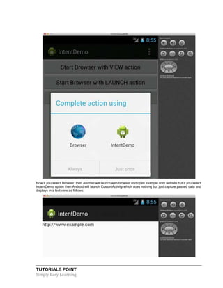 TUTORIALS POINT
Simply Easy Learning
Now if you select Browser, then Android will launch web browser and open example.com website but if you select
IndentDemo option then Android will launch CustomActivity which does nothing but just capture passed data and
displays in a text view as follows:
 