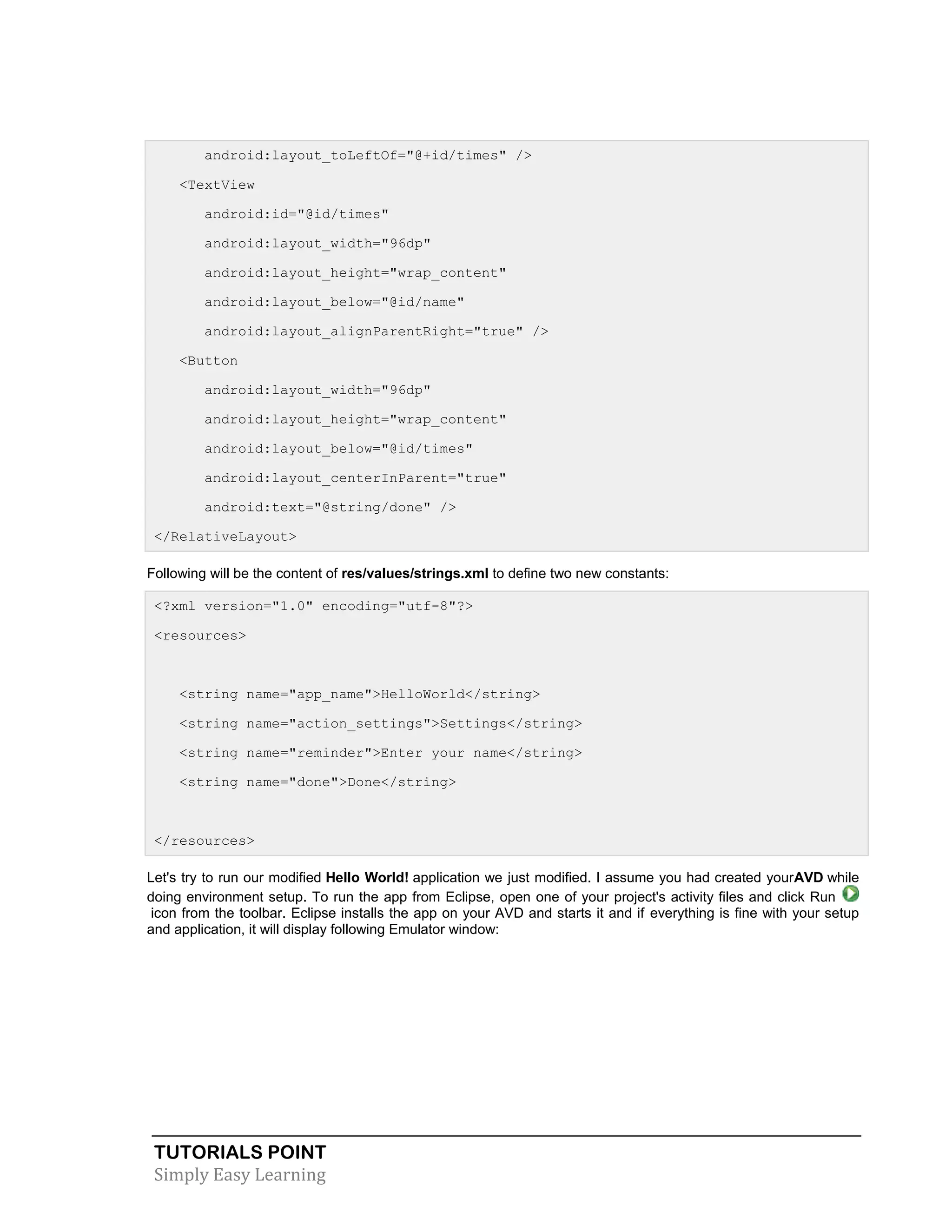 TUTORIALS POINT
Simply Easy Learning
android:layout_toLeftOf="@+id/times" />
<TextView
android:id="@id/times"
android:layout_width="96dp"
android:layout_height="wrap_content"
android:layout_below="@id/name"
android:layout_alignParentRight="true" />
<Button
android:layout_width="96dp"
android:layout_height="wrap_content"
android:layout_below="@id/times"
android:layout_centerInParent="true"
android:text="@string/done" />
</RelativeLayout>
Following will be the content of res/values/strings.xml to define two new constants:
<?xml version="1.0" encoding="utf-8"?>
<resources>
<string name="app_name">HelloWorld</string>
<string name="action_settings">Settings</string>
<string name="reminder">Enter your name</string>
<string name="done">Done</string>
</resources>
Let's try to run our modified Hello World! application we just modified. I assume you had created yourAVD while
doing environment setup. To run the app from Eclipse, open one of your project's activity files and click Run
icon from the toolbar. Eclipse installs the app on your AVD and starts it and if everything is fine with your setup
and application, it will display following Emulator window:
 