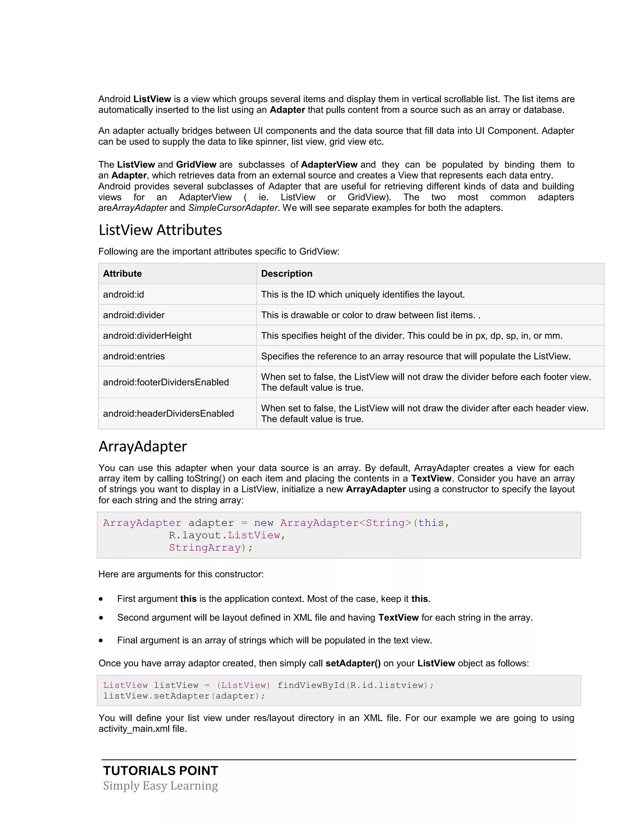 TUTORIALS POINT
Simply Easy Learning
Android ListView is a view which groups several items and display them in vertical scrollable list. The list items are
automatically inserted to the list using an Adapter that pulls content from a source such as an array or database.
An adapter actually bridges between UI components and the data source that fill data into UI Component. Adapter
can be used to supply the data to like spinner, list view, grid view etc.
The ListView and GridView are subclasses of AdapterView and they can be populated by binding them to
an Adapter, which retrieves data from an external source and creates a View that represents each data entry.
Android provides several subclasses of Adapter that are useful for retrieving different kinds of data and building
views for an AdapterView ( ie. ListView or GridView). The two most common adapters
areArrayAdapter and SimpleCursorAdapter. We will see separate examples for both the adapters.
ListView Attributes
Following are the important attributes specific to GridView:
Attribute Description
android:id This is the ID which uniquely identifies the layout.
android:divider This is drawable or color to draw between list items. .
android:dividerHeight This specifies height of the divider. This could be in px, dp, sp, in, or mm.
android:entries Specifies the reference to an array resource that will populate the ListView.
android:footerDividersEnabled
When set to false, the ListView will not draw the divider before each footer view.
The default value is true.
android:headerDividersEnabled
When set to false, the ListView will not draw the divider after each header view.
The default value is true.
ArrayAdapter
You can use this adapter when your data source is an array. By default, ArrayAdapter creates a view for each
array item by calling toString() on each item and placing the contents in a TextView. Consider you have an array
of strings you want to display in a ListView, initialize a new ArrayAdapter using a constructor to specify the layout
for each string and the string array:
ArrayAdapter adapter = new ArrayAdapter<String>(this,
R.layout.ListView,
StringArray);
Here are arguments for this constructor:
 First argument this is the application context. Most of the case, keep it this.
 Second argument will be layout defined in XML file and having TextView for each string in the array.
 Final argument is an array of strings which will be populated in the text view.
Once you have array adaptor created, then simply call setAdapter() on your ListView object as follows:
ListView listView = (ListView) findViewById(R.id.listview);
listView.setAdapter(adapter);
You will define your list view under res/layout directory in an XML file. For our example we are going to using
activity_main.xml file.
 