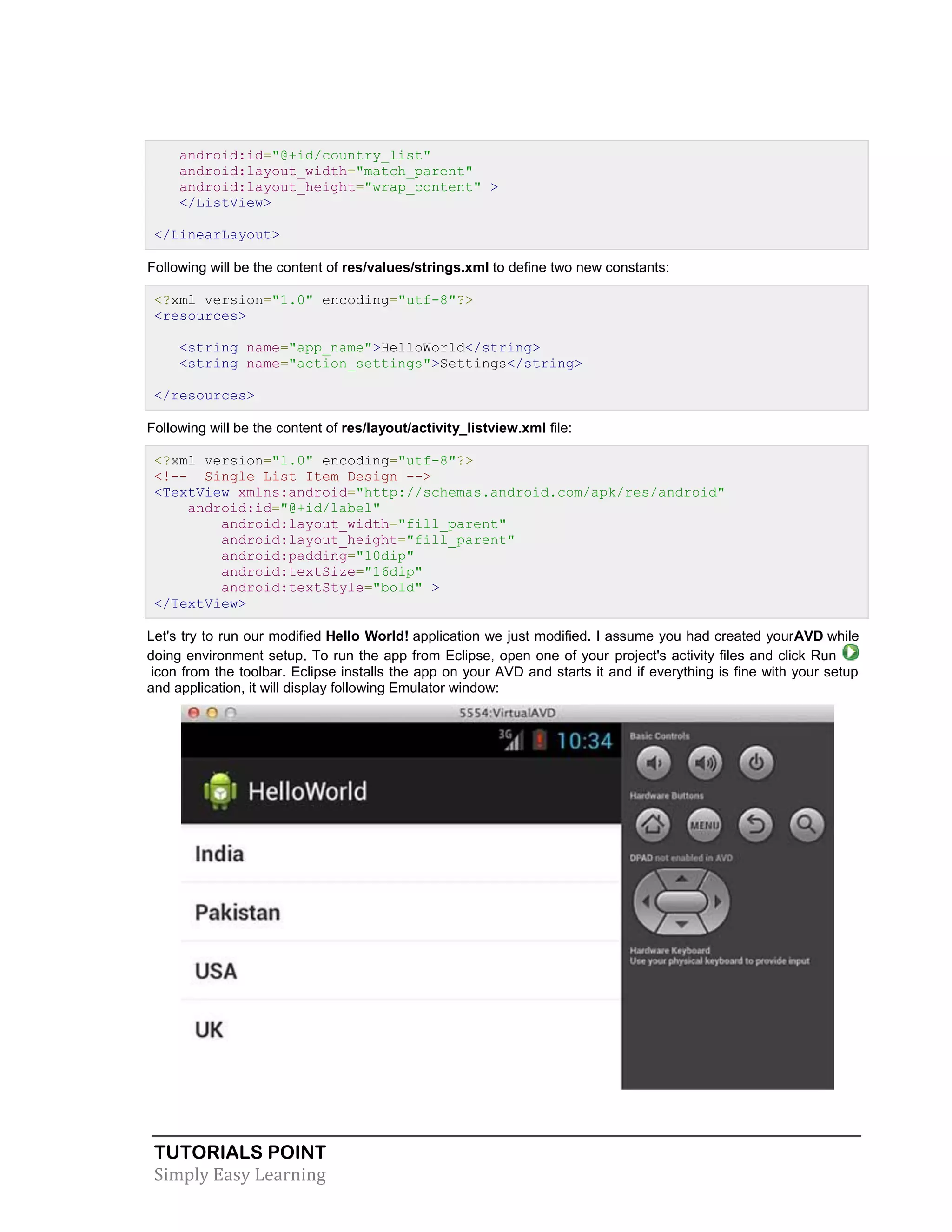TUTORIALS POINT
Simply Easy Learning
android:id="@+id/country_list"
android:layout_width="match_parent"
android:layout_height="wrap_content" >
</ListView>
</LinearLayout>
Following will be the content of res/values/strings.xml to define two new constants:
<?xml version="1.0" encoding="utf-8"?>
<resources>
<string name="app_name">HelloWorld</string>
<string name="action_settings">Settings</string>
</resources>
Following will be the content of res/layout/activity_listview.xml file:
<?xml version="1.0" encoding="utf-8"?>
<!-- Single List Item Design -->
<TextView xmlns:android="http://schemas.android.com/apk/res/android"
android:id="@+id/label"
android:layout_width="fill_parent"
android:layout_height="fill_parent"
android:padding="10dip"
android:textSize="16dip"
android:textStyle="bold" >
</TextView>
Let's try to run our modified Hello World! application we just modified. I assume you had created yourAVD while
doing environment setup. To run the app from Eclipse, open one of your project's activity files and click Run
icon from the toolbar. Eclipse installs the app on your AVD and starts it and if everything is fine with your setup
and application, it will display following Emulator window:
 