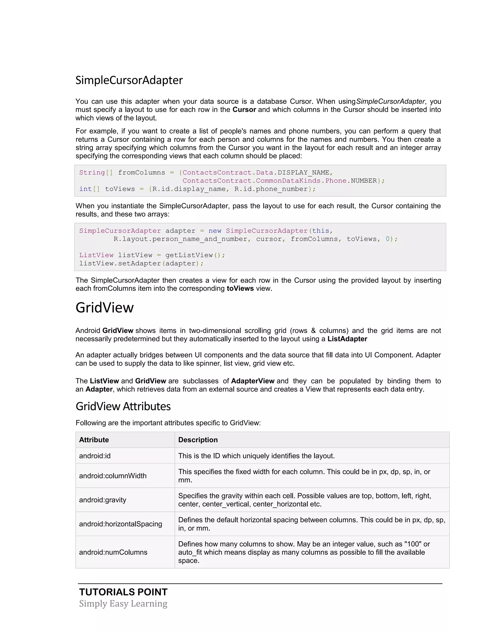 TUTORIALS POINT
Simply Easy Learning
SimpleCursorAdapter
You can use this adapter when your data source is a database Cursor. When usingSimpleCursorAdapter, you
must specify a layout to use for each row in the Cursor and which columns in the Cursor should be inserted into
which views of the layout.
For example, if you want to create a list of people's names and phone numbers, you can perform a query that
returns a Cursor containing a row for each person and columns for the names and numbers. You then create a
string array specifying which columns from the Cursor you want in the layout for each result and an integer array
specifying the corresponding views that each column should be placed:
String[] fromColumns = {ContactsContract.Data.DISPLAY_NAME,
ContactsContract.CommonDataKinds.Phone.NUMBER};
int[] toViews = {R.id.display_name, R.id.phone_number};
When you instantiate the SimpleCursorAdapter, pass the layout to use for each result, the Cursor containing the
results, and these two arrays:
SimpleCursorAdapter adapter = new SimpleCursorAdapter(this,
R.layout.person_name_and_number, cursor, fromColumns, toViews, 0);
ListView listView = getListView();
listView.setAdapter(adapter);
The SimpleCursorAdapter then creates a view for each row in the Cursor using the provided layout by inserting
each fromColumns item into the corresponding toViews view.
GridView
Android GridView shows items in two-dimensional scrolling grid (rows & columns) and the grid items are not
necessarily predetermined but they automatically inserted to the layout using a ListAdapter
An adapter actually bridges between UI components and the data source that fill data into UI Component. Adapter
can be used to supply the data to like spinner, list view, grid view etc.
The ListView and GridView are subclasses of AdapterView and they can be populated by binding them to
an Adapter, which retrieves data from an external source and creates a View that represents each data entry.
GridView Attributes
Following are the important attributes specific to GridView:
Attribute Description
android:id This is the ID which uniquely identifies the layout.
android:columnWidth
This specifies the fixed width for each column. This could be in px, dp, sp, in, or
mm.
android:gravity
Specifies the gravity within each cell. Possible values are top, bottom, left, right,
center, center_vertical, center_horizontal etc.
android:horizontalSpacing
Defines the default horizontal spacing between columns. This could be in px, dp, sp,
in, or mm.
android:numColumns
Defines how many columns to show. May be an integer value, such as "100" or
auto_fit which means display as many columns as possible to fill the available
space.
 