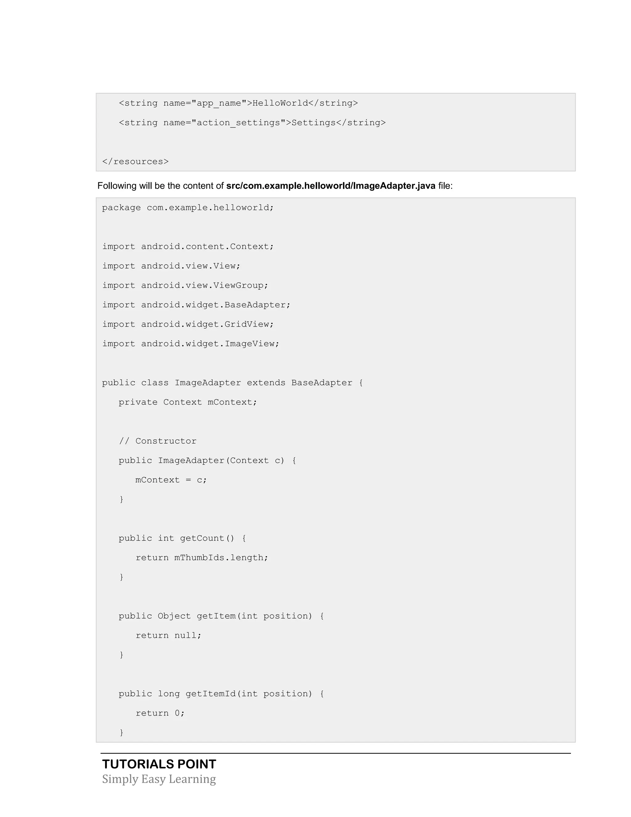 TUTORIALS POINT
Simply Easy Learning
<string name="app_name">HelloWorld</string>
<string name="action_settings">Settings</string>
</resources>
Following will be the content of src/com.example.helloworld/ImageAdapter.java file:
package com.example.helloworld;
import android.content.Context;
import android.view.View;
import android.view.ViewGroup;
import android.widget.BaseAdapter;
import android.widget.GridView;
import android.widget.ImageView;
public class ImageAdapter extends BaseAdapter {
private Context mContext;
// Constructor
public ImageAdapter(Context c) {
mContext = c;
}
public int getCount() {
return mThumbIds.length;
}
public Object getItem(int position) {
return null;
}
public long getItemId(int position) {
return 0;
}
 