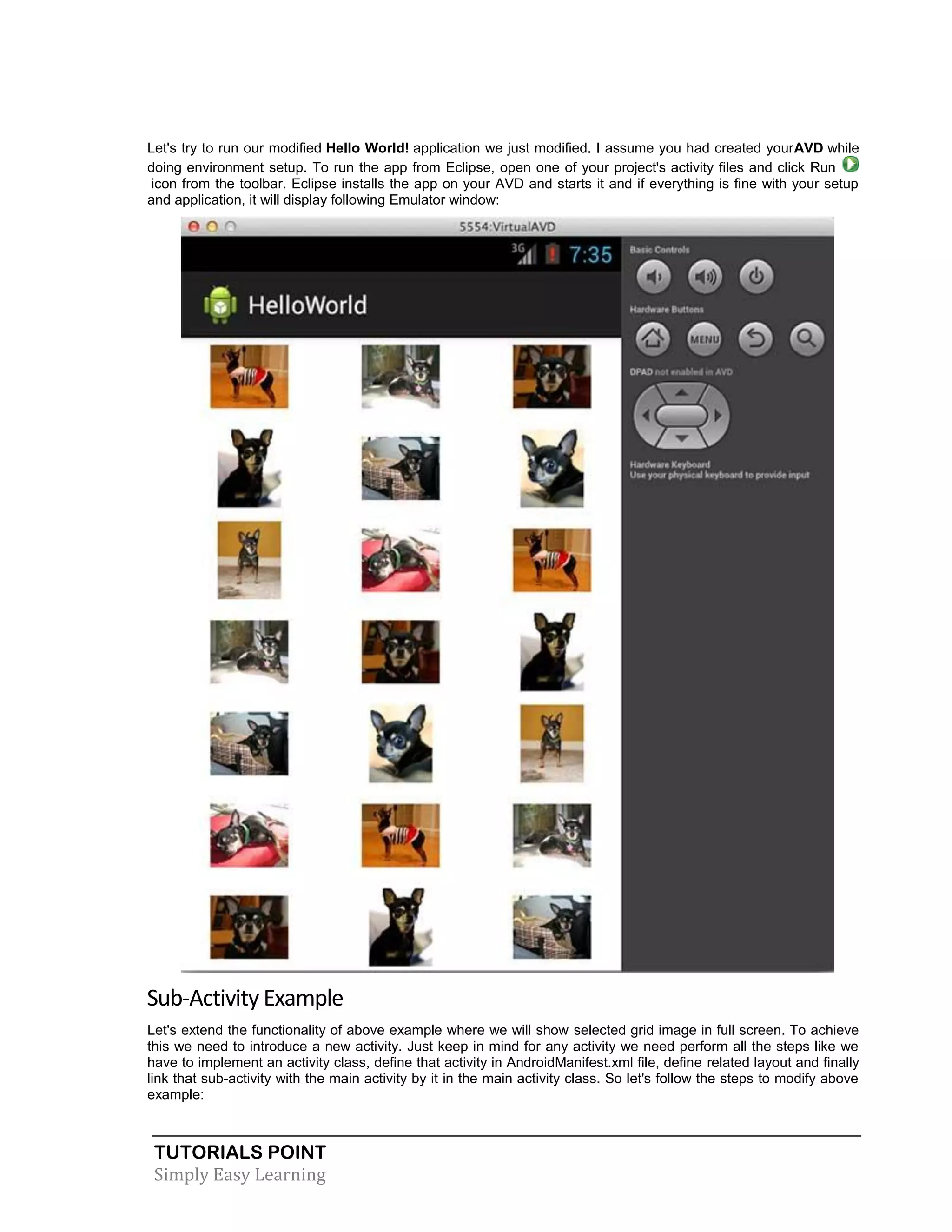 TUTORIALS POINT
Simply Easy Learning
Let's try to run our modified Hello World! application we just modified. I assume you had created yourAVD while
doing environment setup. To run the app from Eclipse, open one of your project's activity files and click Run
icon from the toolbar. Eclipse installs the app on your AVD and starts it and if everything is fine with your setup
and application, it will display following Emulator window:
Sub-Activity Example
Let's extend the functionality of above example where we will show selected grid image in full screen. To achieve
this we need to introduce a new activity. Just keep in mind for any activity we need perform all the steps like we
have to implement an activity class, define that activity in AndroidManifest.xml file, define related layout and finally
link that sub-activity with the main activity by it in the main activity class. So let's follow the steps to modify above
example:
 