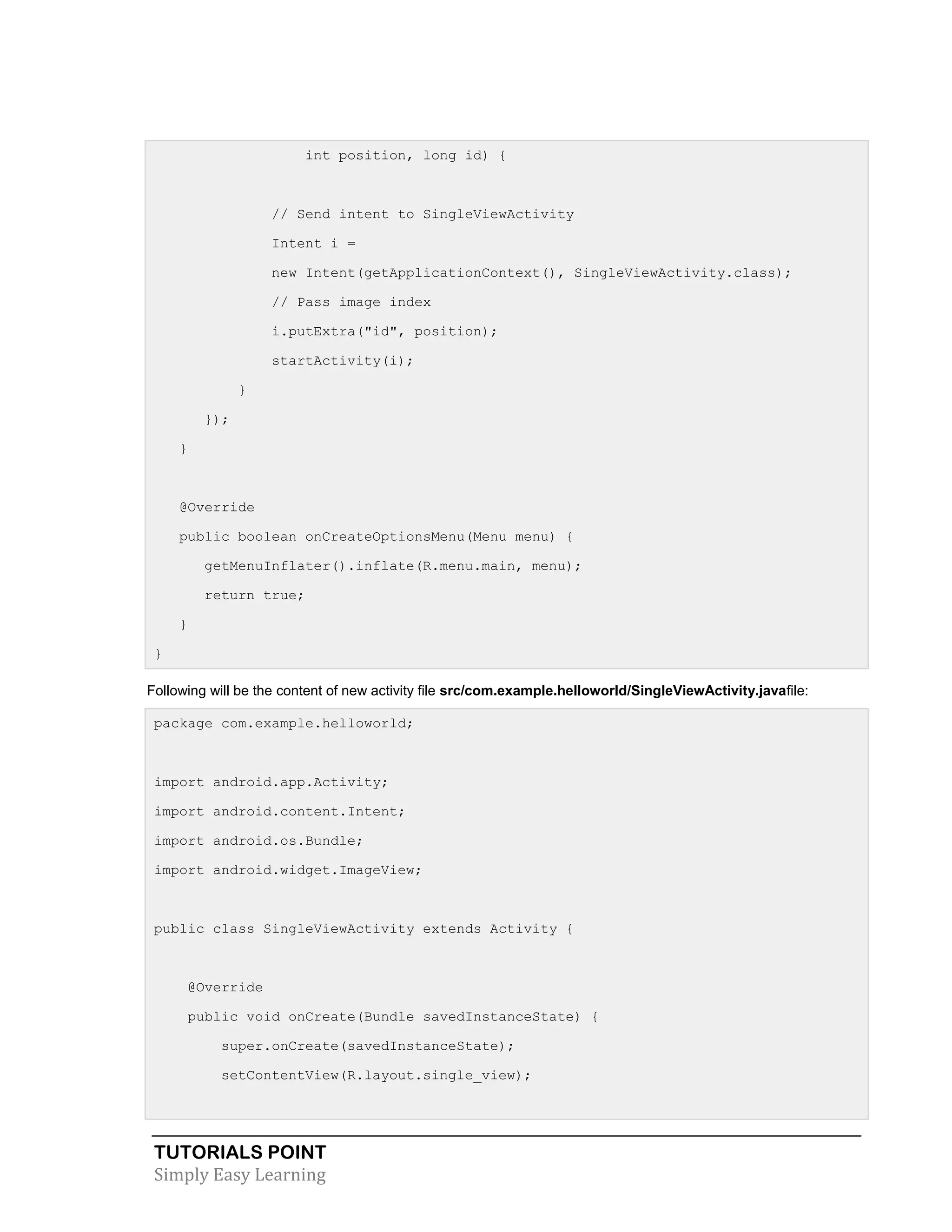 TUTORIALS POINT
Simply Easy Learning
int position, long id) {
// Send intent to SingleViewActivity
Intent i =
new Intent(getApplicationContext(), SingleViewActivity.class);
// Pass image index
i.putExtra("id", position);
startActivity(i);
}
});
}
@Override
public boolean onCreateOptionsMenu(Menu menu) {
getMenuInflater().inflate(R.menu.main, menu);
return true;
}
}
Following will be the content of new activity file src/com.example.helloworld/SingleViewActivity.javafile:
package com.example.helloworld;
import android.app.Activity;
import android.content.Intent;
import android.os.Bundle;
import android.widget.ImageView;
public class SingleViewActivity extends Activity {
@Override
public void onCreate(Bundle savedInstanceState) {
super.onCreate(savedInstanceState);
setContentView(R.layout.single_view);
 