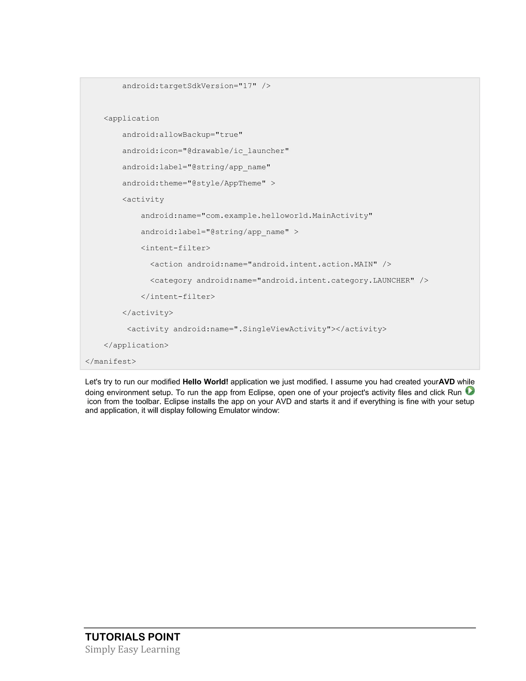 TUTORIALS POINT
Simply Easy Learning
android:targetSdkVersion="17" />
<application
android:allowBackup="true"
android:icon="@drawable/ic_launcher"
android:label="@string/app_name"
android:theme="@style/AppTheme" >
<activity
android:name="com.example.helloworld.MainActivity"
android:label="@string/app_name" >
<intent-filter>
<action android:name="android.intent.action.MAIN" />
<category android:name="android.intent.category.LAUNCHER" />
</intent-filter>
</activity>
<activity android:name=".SingleViewActivity"></activity>
</application>
</manifest>
Let's try to run our modified Hello World! application we just modified. I assume you had created yourAVD while
doing environment setup. To run the app from Eclipse, open one of your project's activity files and click Run
icon from the toolbar. Eclipse installs the app on your AVD and starts it and if everything is fine with your setup
and application, it will display following Emulator window:
 