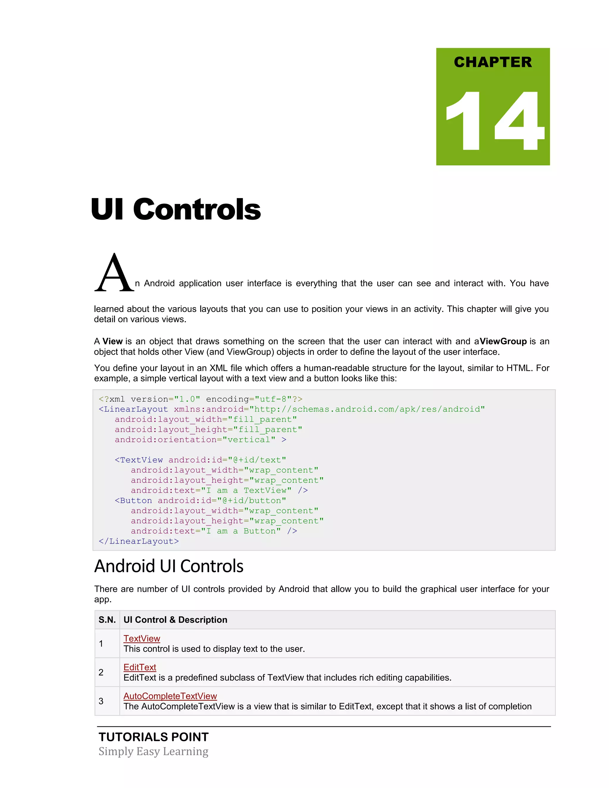 TUTORIALS POINT
Simply Easy Learning
UI Controls
An Android application user interface is everything that the user can see and interact with. You have
learned about the various layouts that you can use to position your views in an activity. This chapter will give you
detail on various views.
A View is an object that draws something on the screen that the user can interact with and aViewGroup is an
object that holds other View (and ViewGroup) objects in order to define the layout of the user interface.
You define your layout in an XML file which offers a human-readable structure for the layout, similar to HTML. For
example, a simple vertical layout with a text view and a button looks like this:
<?xml version="1.0" encoding="utf-8"?>
<LinearLayout xmlns:android="http://schemas.android.com/apk/res/android"
android:layout_width="fill_parent"
android:layout_height="fill_parent"
android:orientation="vertical" >
<TextView android:id="@+id/text"
android:layout_width="wrap_content"
android:layout_height="wrap_content"
android:text="I am a TextView" />
<Button android:id="@+id/button"
android:layout_width="wrap_content"
android:layout_height="wrap_content"
android:text="I am a Button" />
</LinearLayout>
Android UI Controls
There are number of UI controls provided by Android that allow you to build the graphical user interface for your
app.
S.N. UI Control & Description
1
TextView
This control is used to display text to the user.
2
EditText
EditText is a predefined subclass of TextView that includes rich editing capabilities.
3
AutoCompleteTextView
The AutoCompleteTextView is a view that is similar to EditText, except that it shows a list of completion
CHAPTER
14
 