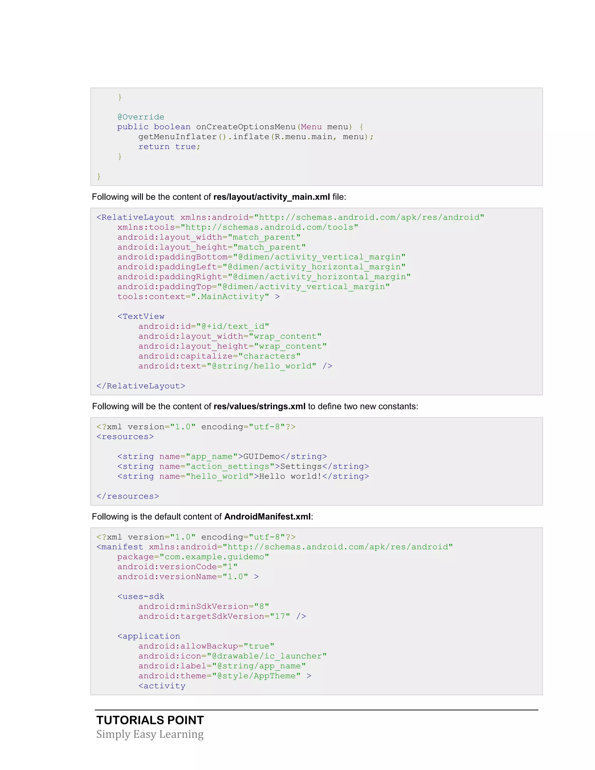 TUTORIALS POINT
Simply Easy Learning
}
@Override
public boolean onCreateOptionsMenu(Menu menu) {
getMenuInflater().inflate(R.menu.main, menu);
return true;
}
}
Following will be the content of res/layout/activity_main.xml file:
<RelativeLayout xmlns:android="http://schemas.android.com/apk/res/android"
xmlns:tools="http://schemas.android.com/tools"
android:layout_width="match_parent"
android:layout_height="match_parent"
android:paddingBottom="@dimen/activity_vertical_margin"
android:paddingLeft="@dimen/activity_horizontal_margin"
android:paddingRight="@dimen/activity_horizontal_margin"
android:paddingTop="@dimen/activity_vertical_margin"
tools:context=".MainActivity" >
<TextView
android:id="@+id/text_id"
android:layout_width="wrap_content"
android:layout_height="wrap_content"
android:capitalize="characters"
android:text="@string/hello_world" />
</RelativeLayout>
Following will be the content of res/values/strings.xml to define two new constants:
<?xml version="1.0" encoding="utf-8"?>
<resources>
<string name="app_name">GUIDemo</string>
<string name="action_settings">Settings</string>
<string name="hello_world">Hello world!</string>
</resources>
Following is the default content of AndroidManifest.xml:
<?xml version="1.0" encoding="utf-8"?>
<manifest xmlns:android="http://schemas.android.com/apk/res/android"
package="com.example.guidemo"
android:versionCode="1"
android:versionName="1.0" >
<uses-sdk
android:minSdkVersion="8"
android:targetSdkVersion="17" />
<application
android:allowBackup="true"
android:icon="@drawable/ic_launcher"
android:label="@string/app_name"
android:theme="@style/AppTheme" >
<activity
 