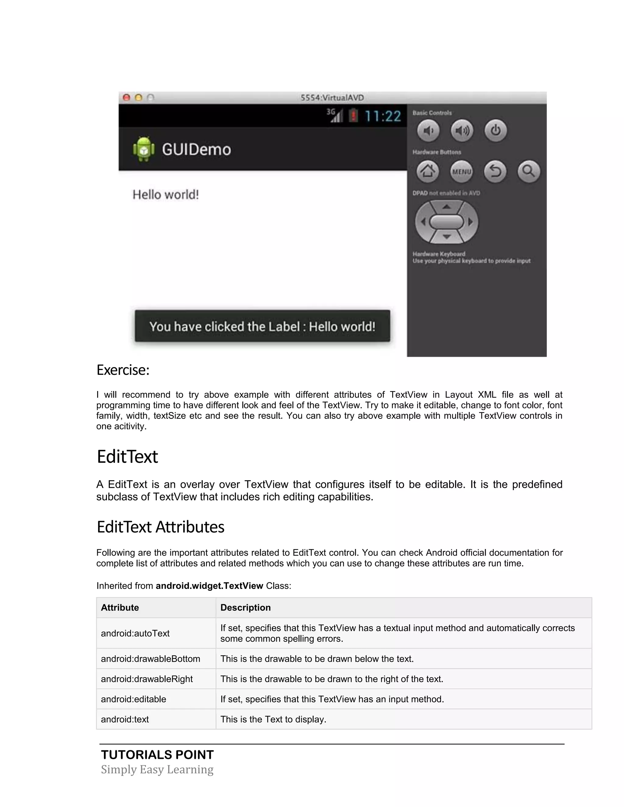 TUTORIALS POINT
Simply Easy Learning
Exercise:
I will recommend to try above example with different attributes of TextView in Layout XML file as well at
programming time to have different look and feel of the TextView. Try to make it editable, change to font color, font
family, width, textSize etc and see the result. You can also try above example with multiple TextView controls in
one acitivity.
EditText
A EditText is an overlay over TextView that configures itself to be editable. It is the predefined
subclass of TextView that includes rich editing capabilities.
EditText Attributes
Following are the important attributes related to EditText control. You can check Android official documentation for
complete list of attributes and related methods which you can use to change these attributes are run time.
Inherited from android.widget.TextView Class:
Attribute Description
android:autoText
If set, specifies that this TextView has a textual input method and automatically corrects
some common spelling errors.
android:drawableBottom This is the drawable to be drawn below the text.
android:drawableRight This is the drawable to be drawn to the right of the text.
android:editable If set, specifies that this TextView has an input method.
android:text This is the Text to display.
 