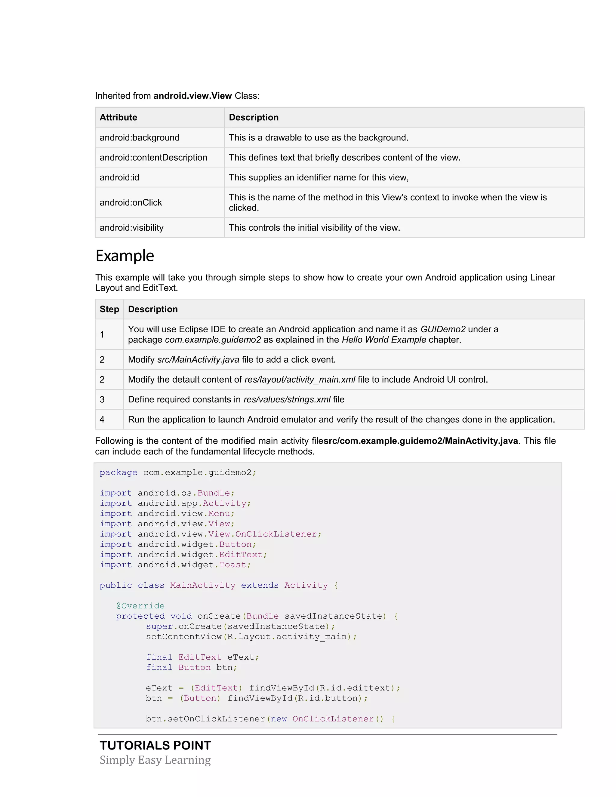 TUTORIALS POINT
Simply Easy Learning
Inherited from android.view.View Class:
Attribute Description
android:background This is a drawable to use as the background.
android:contentDescription This defines text that briefly describes content of the view.
android:id This supplies an identifier name for this view,
android:onClick
This is the name of the method in this View's context to invoke when the view is
clicked.
android:visibility This controls the initial visibility of the view.
Example
This example will take you through simple steps to show how to create your own Android application using Linear
Layout and EditText.
Step Description
1
You will use Eclipse IDE to create an Android application and name it as GUIDemo2 under a
package com.example.guidemo2 as explained in the Hello World Example chapter.
2 Modify src/MainActivity.java file to add a click event.
2 Modify the detault content of res/layout/activity_main.xml file to include Android UI control.
3 Define required constants in res/values/strings.xml file
4 Run the application to launch Android emulator and verify the result of the changes done in the application.
Following is the content of the modified main activity filesrc/com.example.guidemo2/MainActivity.java. This file
can include each of the fundamental lifecycle methods.
package com.example.guidemo2;
import android.os.Bundle;
import android.app.Activity;
import android.view.Menu;
import android.view.View;
import android.view.View.OnClickListener;
import android.widget.Button;
import android.widget.EditText;
import android.widget.Toast;
public class MainActivity extends Activity {
@Override
protected void onCreate(Bundle savedInstanceState) {
super.onCreate(savedInstanceState);
setContentView(R.layout.activity_main);
final EditText eText;
final Button btn;
eText = (EditText) findViewById(R.id.edittext);
btn = (Button) findViewById(R.id.button);
btn.setOnClickListener(new OnClickListener() {
 