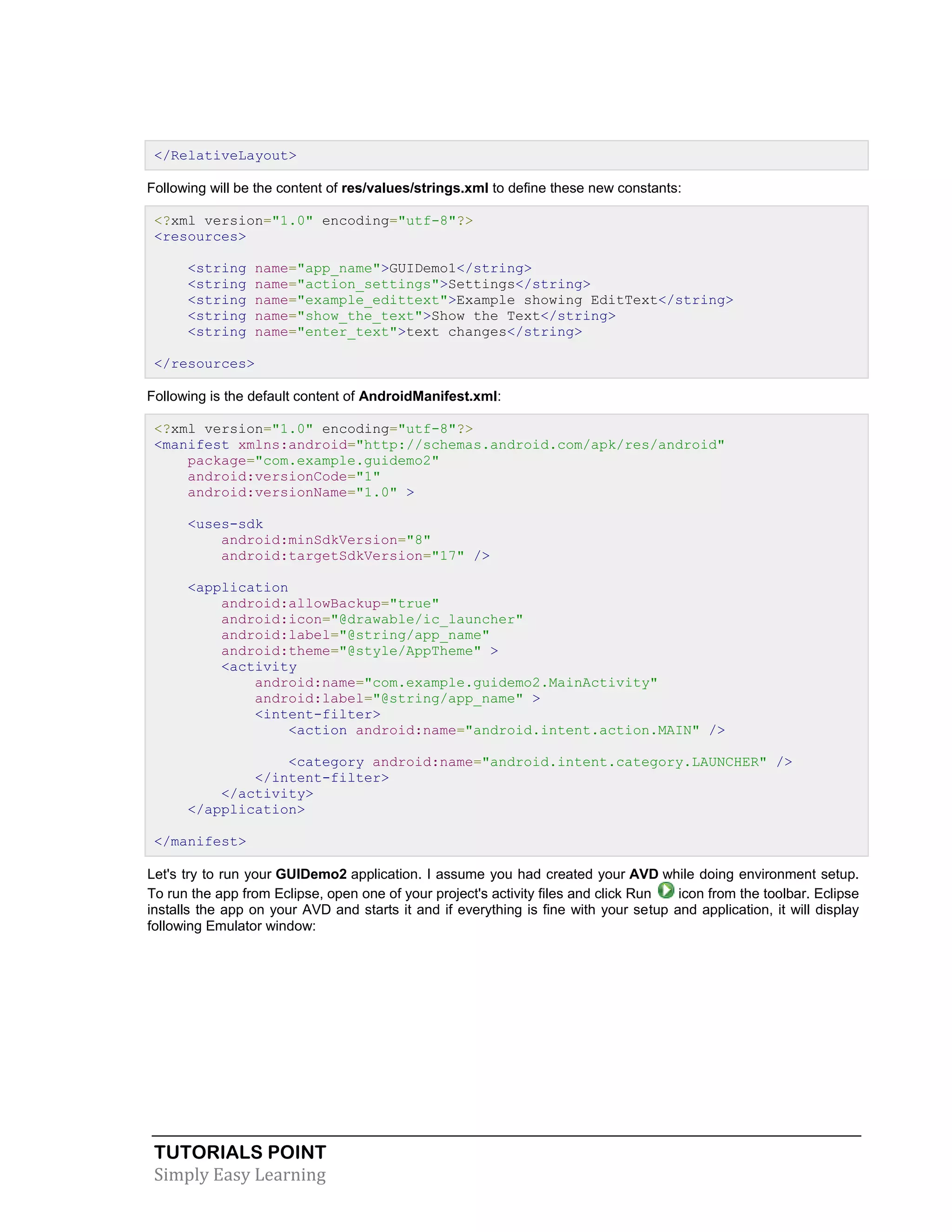 TUTORIALS POINT
Simply Easy Learning
</RelativeLayout>
Following will be the content of res/values/strings.xml to define these new constants:
<?xml version="1.0" encoding="utf-8"?>
<resources>
<string name="app_name">GUIDemo1</string>
<string name="action_settings">Settings</string>
<string name="example_edittext">Example showing EditText</string>
<string name="show_the_text">Show the Text</string>
<string name="enter_text">text changes</string>
</resources>
Following is the default content of AndroidManifest.xml:
<?xml version="1.0" encoding="utf-8"?>
<manifest xmlns:android="http://schemas.android.com/apk/res/android"
package="com.example.guidemo2"
android:versionCode="1"
android:versionName="1.0" >
<uses-sdk
android:minSdkVersion="8"
android:targetSdkVersion="17" />
<application
android:allowBackup="true"
android:icon="@drawable/ic_launcher"
android:label="@string/app_name"
android:theme="@style/AppTheme" >
<activity
android:name="com.example.guidemo2.MainActivity"
android:label="@string/app_name" >
<intent-filter>
<action android:name="android.intent.action.MAIN" />
<category android:name="android.intent.category.LAUNCHER" />
</intent-filter>
</activity>
</application>
</manifest>
Let's try to run your GUIDemo2 application. I assume you had created your AVD while doing environment setup.
To run the app from Eclipse, open one of your project's activity files and click Run icon from the toolbar. Eclipse
installs the app on your AVD and starts it and if everything is fine with your setup and application, it will display
following Emulator window:
 