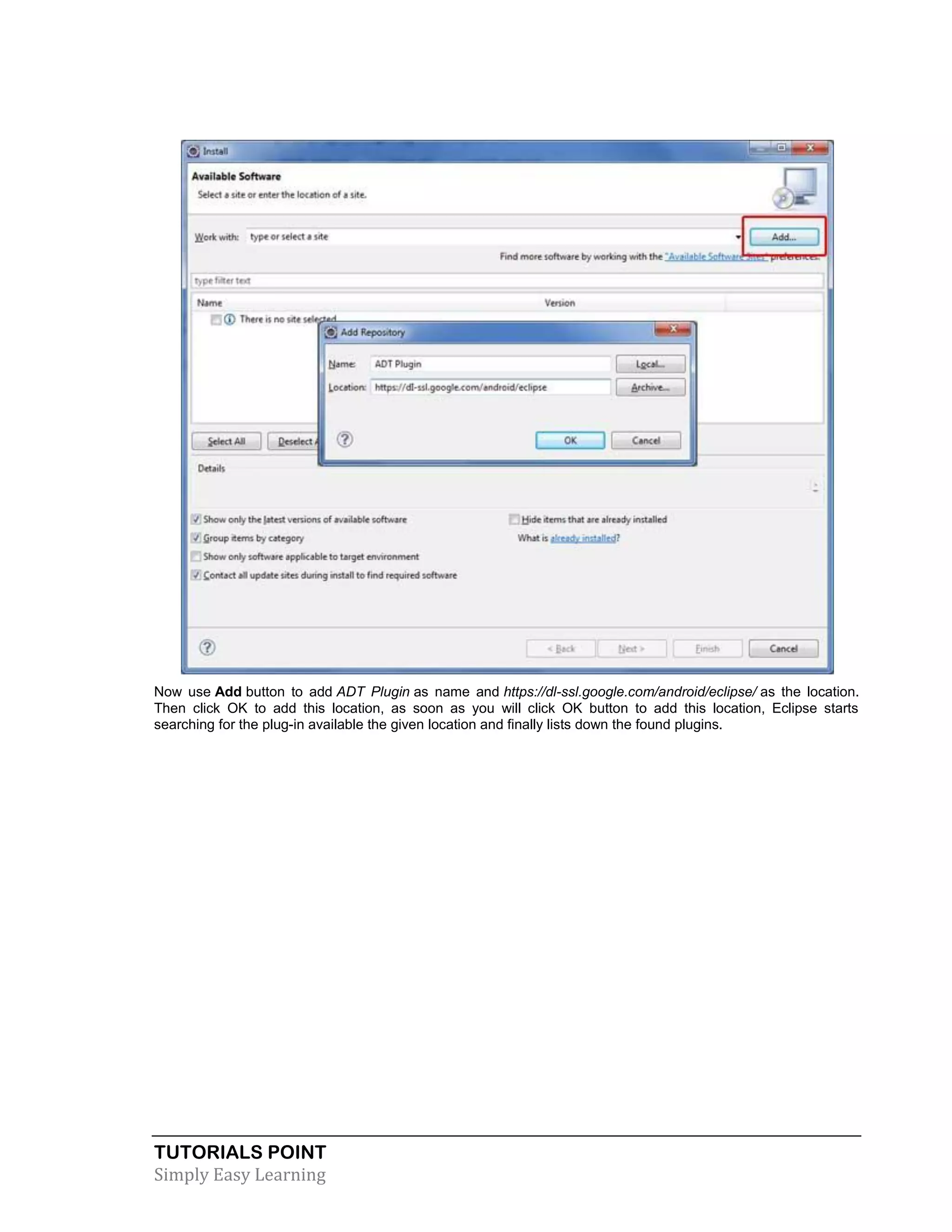 TUTORIALS POINT
Simply Easy Learning
Now use Add button to add ADT Plugin as name and https://dl-ssl.google.com/android/eclipse/ as the location.
Then click OK to add this location, as soon as you will click OK button to add this location, Eclipse starts
searching for the plug-in available the given location and finally lists down the found plugins.
 