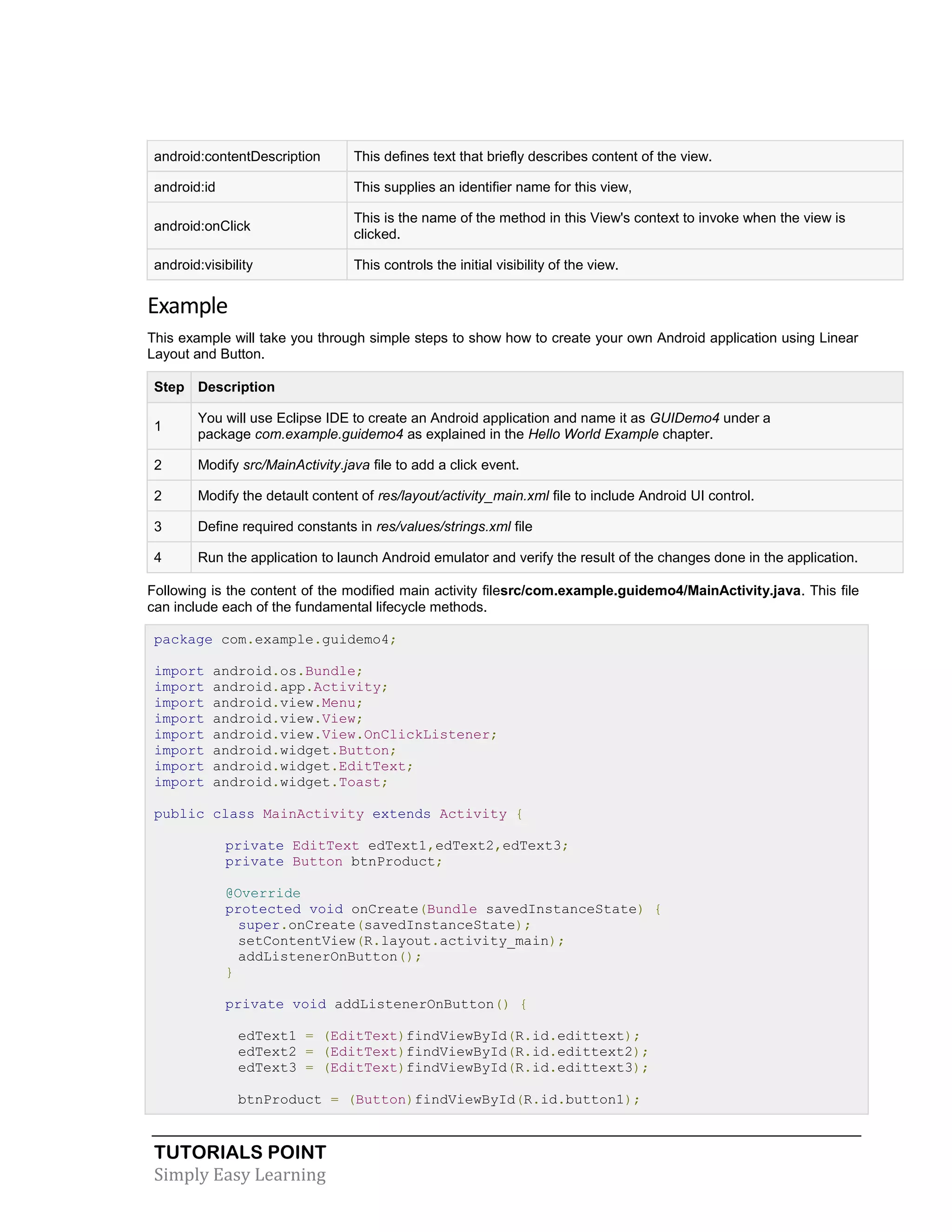 TUTORIALS POINT
Simply Easy Learning
android:contentDescription This defines text that briefly describes content of the view.
android:id This supplies an identifier name for this view,
android:onClick
This is the name of the method in this View's context to invoke when the view is
clicked.
android:visibility This controls the initial visibility of the view.
Example
This example will take you through simple steps to show how to create your own Android application using Linear
Layout and Button.
Step Description
1
You will use Eclipse IDE to create an Android application and name it as GUIDemo4 under a
package com.example.guidemo4 as explained in the Hello World Example chapter.
2 Modify src/MainActivity.java file to add a click event.
2 Modify the detault content of res/layout/activity_main.xml file to include Android UI control.
3 Define required constants in res/values/strings.xml file
4 Run the application to launch Android emulator and verify the result of the changes done in the application.
Following is the content of the modified main activity filesrc/com.example.guidemo4/MainActivity.java. This file
can include each of the fundamental lifecycle methods.
package com.example.guidemo4;
import android.os.Bundle;
import android.app.Activity;
import android.view.Menu;
import android.view.View;
import android.view.View.OnClickListener;
import android.widget.Button;
import android.widget.EditText;
import android.widget.Toast;
public class MainActivity extends Activity {
private EditText edText1,edText2,edText3;
private Button btnProduct;
@Override
protected void onCreate(Bundle savedInstanceState) {
super.onCreate(savedInstanceState);
setContentView(R.layout.activity_main);
addListenerOnButton();
}
private void addListenerOnButton() {
edText1 = (EditText)findViewById(R.id.edittext);
edText2 = (EditText)findViewById(R.id.edittext2);
edText3 = (EditText)findViewById(R.id.edittext3);
btnProduct = (Button)findViewById(R.id.button1);
 
