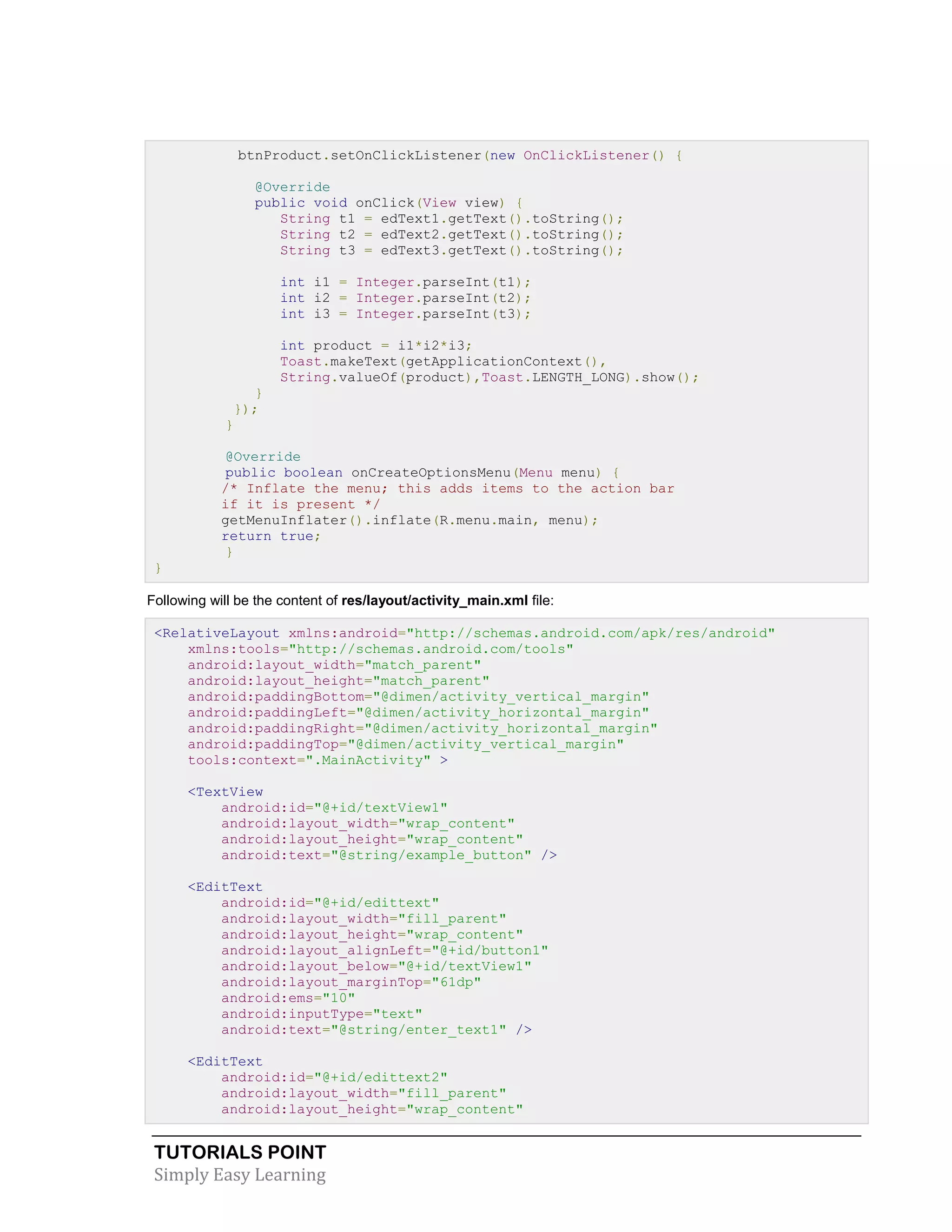 TUTORIALS POINT
Simply Easy Learning
btnProduct.setOnClickListener(new OnClickListener() {
@Override
public void onClick(View view) {
String t1 = edText1.getText().toString();
String t2 = edText2.getText().toString();
String t3 = edText3.getText().toString();
int i1 = Integer.parseInt(t1);
int i2 = Integer.parseInt(t2);
int i3 = Integer.parseInt(t3);
int product = i1*i2*i3;
Toast.makeText(getApplicationContext(),
String.valueOf(product),Toast.LENGTH_LONG).show();
}
});
}
@Override
public boolean onCreateOptionsMenu(Menu menu) {
/* Inflate the menu; this adds items to the action bar
if it is present */
getMenuInflater().inflate(R.menu.main, menu);
return true;
}
}
Following will be the content of res/layout/activity_main.xml file:
<RelativeLayout xmlns:android="http://schemas.android.com/apk/res/android"
xmlns:tools="http://schemas.android.com/tools"
android:layout_width="match_parent"
android:layout_height="match_parent"
android:paddingBottom="@dimen/activity_vertical_margin"
android:paddingLeft="@dimen/activity_horizontal_margin"
android:paddingRight="@dimen/activity_horizontal_margin"
android:paddingTop="@dimen/activity_vertical_margin"
tools:context=".MainActivity" >
<TextView
android:id="@+id/textView1"
android:layout_width="wrap_content"
android:layout_height="wrap_content"
android:text="@string/example_button" />
<EditText
android:id="@+id/edittext"
android:layout_width="fill_parent"
android:layout_height="wrap_content"
android:layout_alignLeft="@+id/button1"
android:layout_below="@+id/textView1"
android:layout_marginTop="61dp"
android:ems="10"
android:inputType="text"
android:text="@string/enter_text1" />
<EditText
android:id="@+id/edittext2"
android:layout_width="fill_parent"
android:layout_height="wrap_content"
 