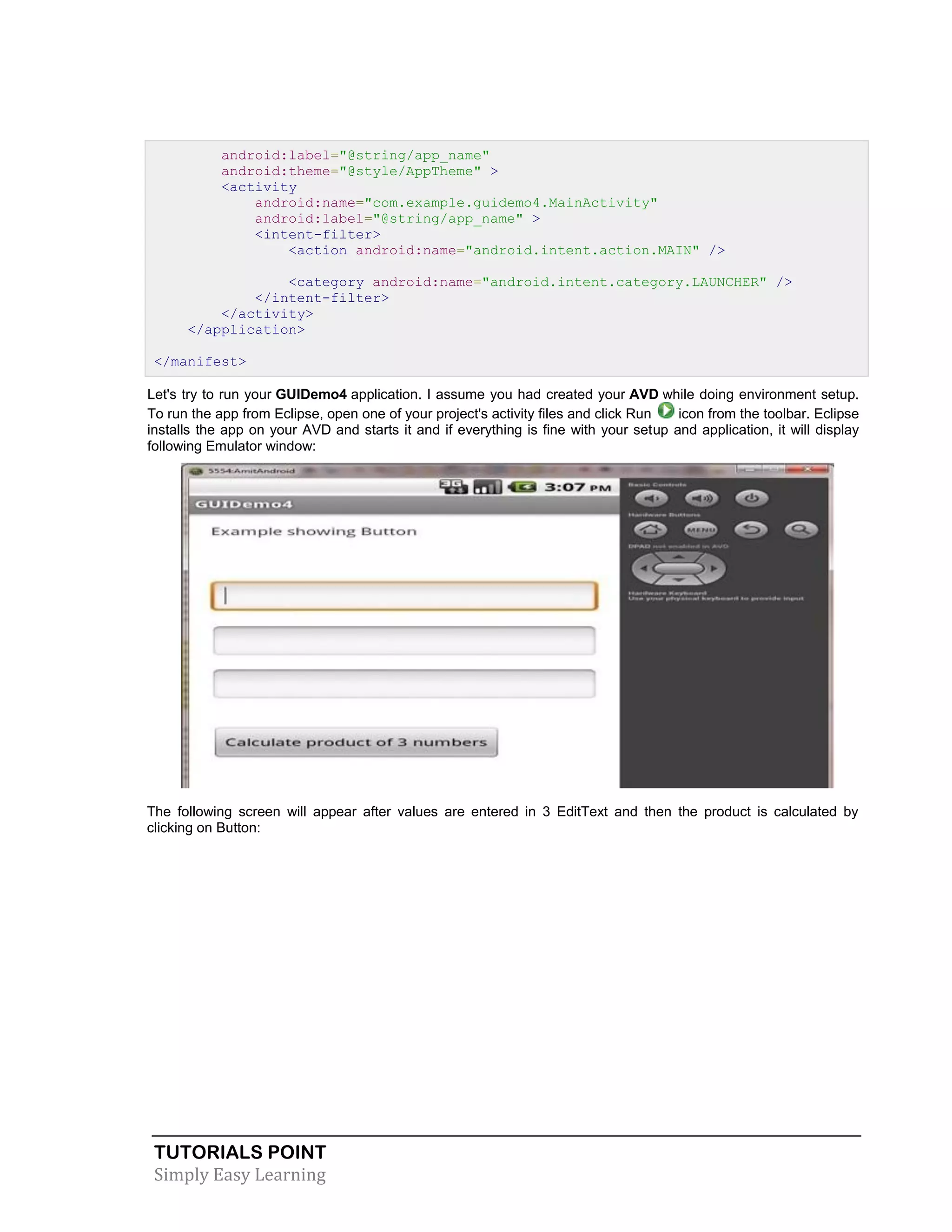 TUTORIALS POINT
Simply Easy Learning
android:label="@string/app_name"
android:theme="@style/AppTheme" >
<activity
android:name="com.example.guidemo4.MainActivity"
android:label="@string/app_name" >
<intent-filter>
<action android:name="android.intent.action.MAIN" />
<category android:name="android.intent.category.LAUNCHER" />
</intent-filter>
</activity>
</application>
</manifest>
Let's try to run your GUIDemo4 application. I assume you had created your AVD while doing environment setup.
To run the app from Eclipse, open one of your project's activity files and click Run icon from the toolbar. Eclipse
installs the app on your AVD and starts it and if everything is fine with your setup and application, it will display
following Emulator window:
The following screen will appear after values are entered in 3 EditText and then the product is calculated by
clicking on Button:
 