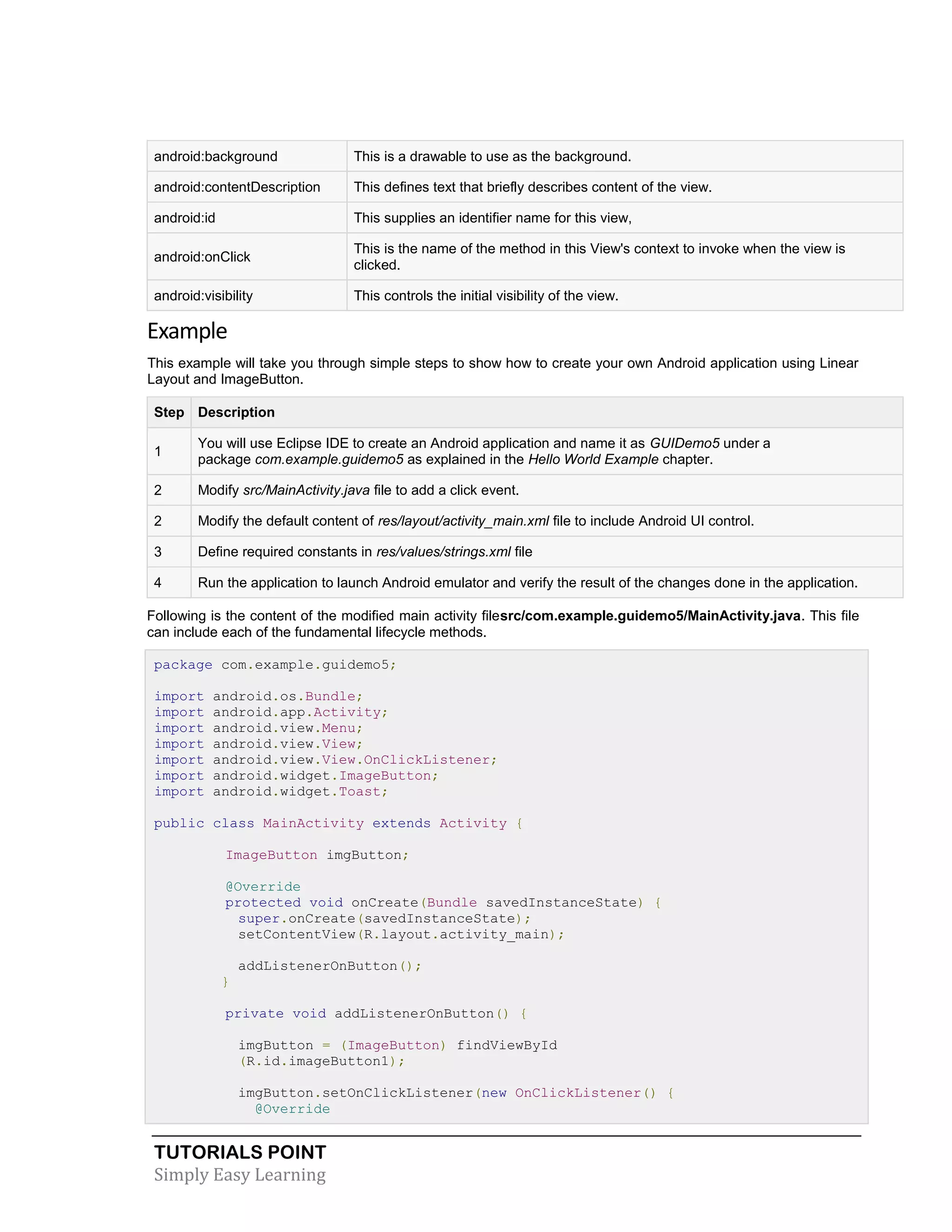 TUTORIALS POINT
Simply Easy Learning
android:background This is a drawable to use as the background.
android:contentDescription This defines text that briefly describes content of the view.
android:id This supplies an identifier name for this view,
android:onClick
This is the name of the method in this View's context to invoke when the view is
clicked.
android:visibility This controls the initial visibility of the view.
Example
This example will take you through simple steps to show how to create your own Android application using Linear
Layout and ImageButton.
Step Description
1
You will use Eclipse IDE to create an Android application and name it as GUIDemo5 under a
package com.example.guidemo5 as explained in the Hello World Example chapter.
2 Modify src/MainActivity.java file to add a click event.
2 Modify the default content of res/layout/activity_main.xml file to include Android UI control.
3 Define required constants in res/values/strings.xml file
4 Run the application to launch Android emulator and verify the result of the changes done in the application.
Following is the content of the modified main activity filesrc/com.example.guidemo5/MainActivity.java. This file
can include each of the fundamental lifecycle methods.
package com.example.guidemo5;
import android.os.Bundle;
import android.app.Activity;
import android.view.Menu;
import android.view.View;
import android.view.View.OnClickListener;
import android.widget.ImageButton;
import android.widget.Toast;
public class MainActivity extends Activity {
ImageButton imgButton;
@Override
protected void onCreate(Bundle savedInstanceState) {
super.onCreate(savedInstanceState);
setContentView(R.layout.activity_main);
addListenerOnButton();
}
private void addListenerOnButton() {
imgButton = (ImageButton) findViewById
(R.id.imageButton1);
imgButton.setOnClickListener(new OnClickListener() {
@Override
 