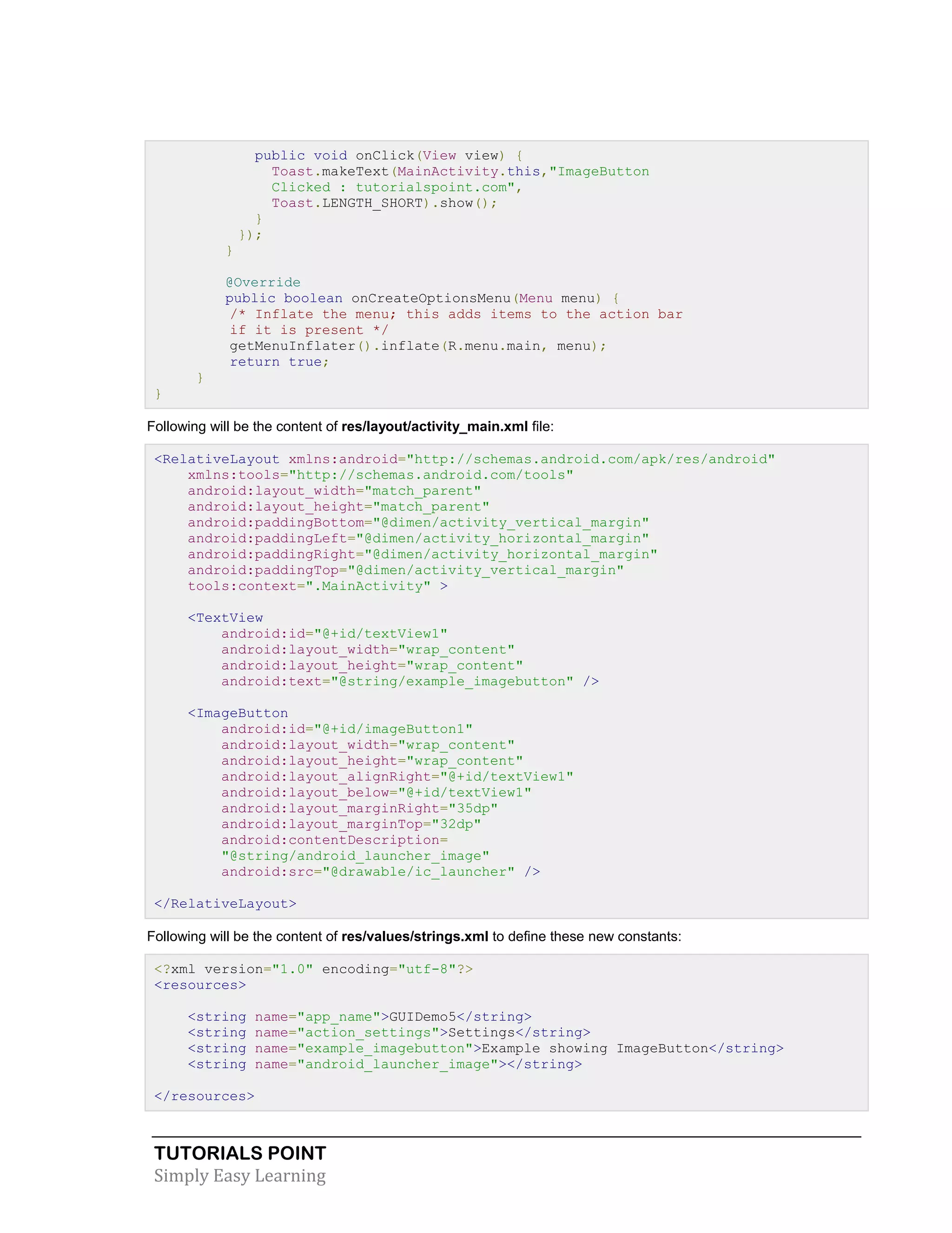 TUTORIALS POINT
Simply Easy Learning
public void onClick(View view) {
Toast.makeText(MainActivity.this,"ImageButton
Clicked : tutorialspoint.com",
Toast.LENGTH_SHORT).show();
}
});
}
@Override
public boolean onCreateOptionsMenu(Menu menu) {
/* Inflate the menu; this adds items to the action bar
if it is present */
getMenuInflater().inflate(R.menu.main, menu);
return true;
}
}
Following will be the content of res/layout/activity_main.xml file:
<RelativeLayout xmlns:android="http://schemas.android.com/apk/res/android"
xmlns:tools="http://schemas.android.com/tools"
android:layout_width="match_parent"
android:layout_height="match_parent"
android:paddingBottom="@dimen/activity_vertical_margin"
android:paddingLeft="@dimen/activity_horizontal_margin"
android:paddingRight="@dimen/activity_horizontal_margin"
android:paddingTop="@dimen/activity_vertical_margin"
tools:context=".MainActivity" >
<TextView
android:id="@+id/textView1"
android:layout_width="wrap_content"
android:layout_height="wrap_content"
android:text="@string/example_imagebutton" />
<ImageButton
android:id="@+id/imageButton1"
android:layout_width="wrap_content"
android:layout_height="wrap_content"
android:layout_alignRight="@+id/textView1"
android:layout_below="@+id/textView1"
android:layout_marginRight="35dp"
android:layout_marginTop="32dp"
android:contentDescription=
"@string/android_launcher_image"
android:src="@drawable/ic_launcher" />
</RelativeLayout>
Following will be the content of res/values/strings.xml to define these new constants:
<?xml version="1.0" encoding="utf-8"?>
<resources>
<string name="app_name">GUIDemo5</string>
<string name="action_settings">Settings</string>
<string name="example_imagebutton">Example showing ImageButton</string>
<string name="android_launcher_image"></string>
</resources>
 