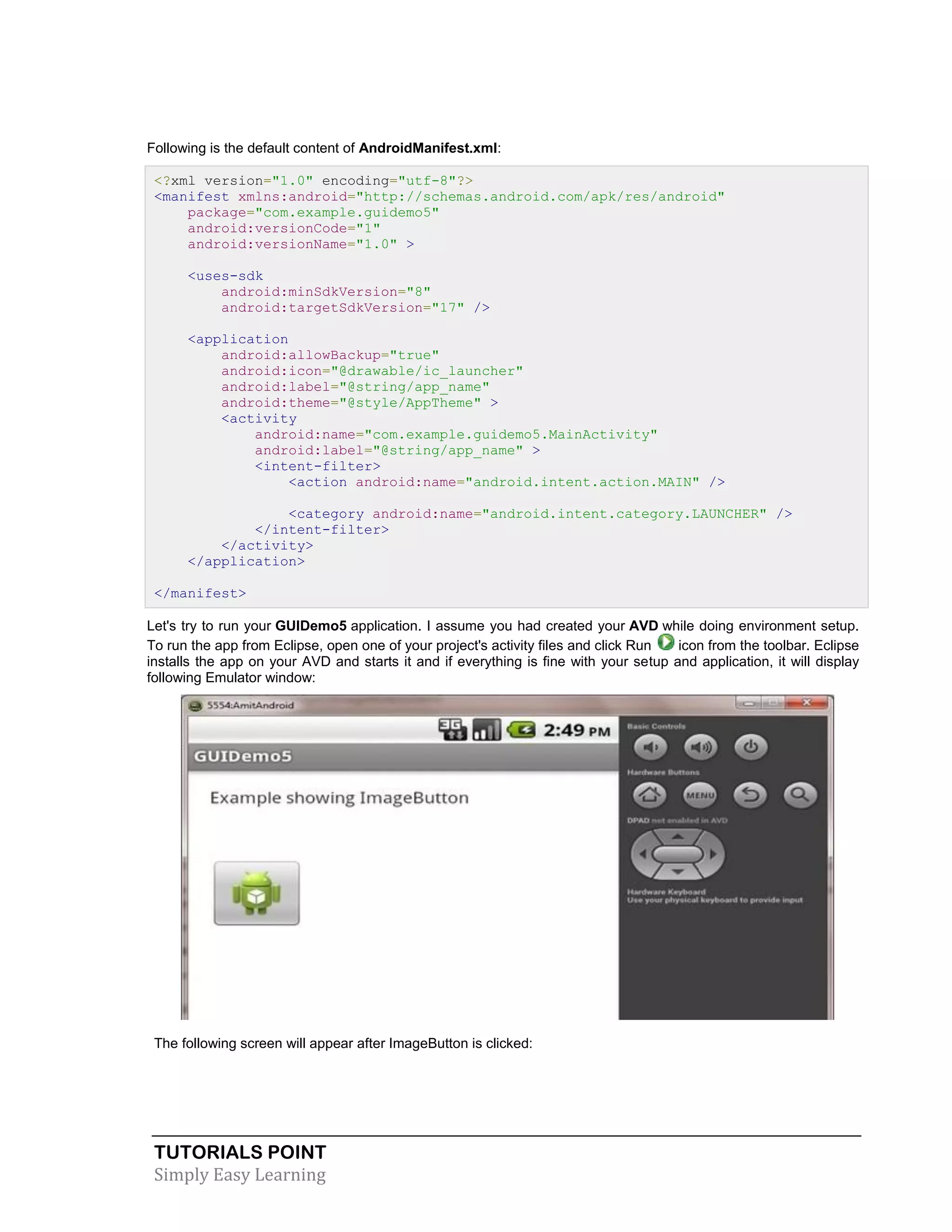 TUTORIALS POINT
Simply Easy Learning
Following is the default content of AndroidManifest.xml:
<?xml version="1.0" encoding="utf-8"?>
<manifest xmlns:android="http://schemas.android.com/apk/res/android"
package="com.example.guidemo5"
android:versionCode="1"
android:versionName="1.0" >
<uses-sdk
android:minSdkVersion="8"
android:targetSdkVersion="17" />
<application
android:allowBackup="true"
android:icon="@drawable/ic_launcher"
android:label="@string/app_name"
android:theme="@style/AppTheme" >
<activity
android:name="com.example.guidemo5.MainActivity"
android:label="@string/app_name" >
<intent-filter>
<action android:name="android.intent.action.MAIN" />
<category android:name="android.intent.category.LAUNCHER" />
</intent-filter>
</activity>
</application>
</manifest>
Let's try to run your GUIDemo5 application. I assume you had created your AVD while doing environment setup.
To run the app from Eclipse, open one of your project's activity files and click Run icon from the toolbar. Eclipse
installs the app on your AVD and starts it and if everything is fine with your setup and application, it will display
following Emulator window:
The following screen will appear after ImageButton is clicked:
 