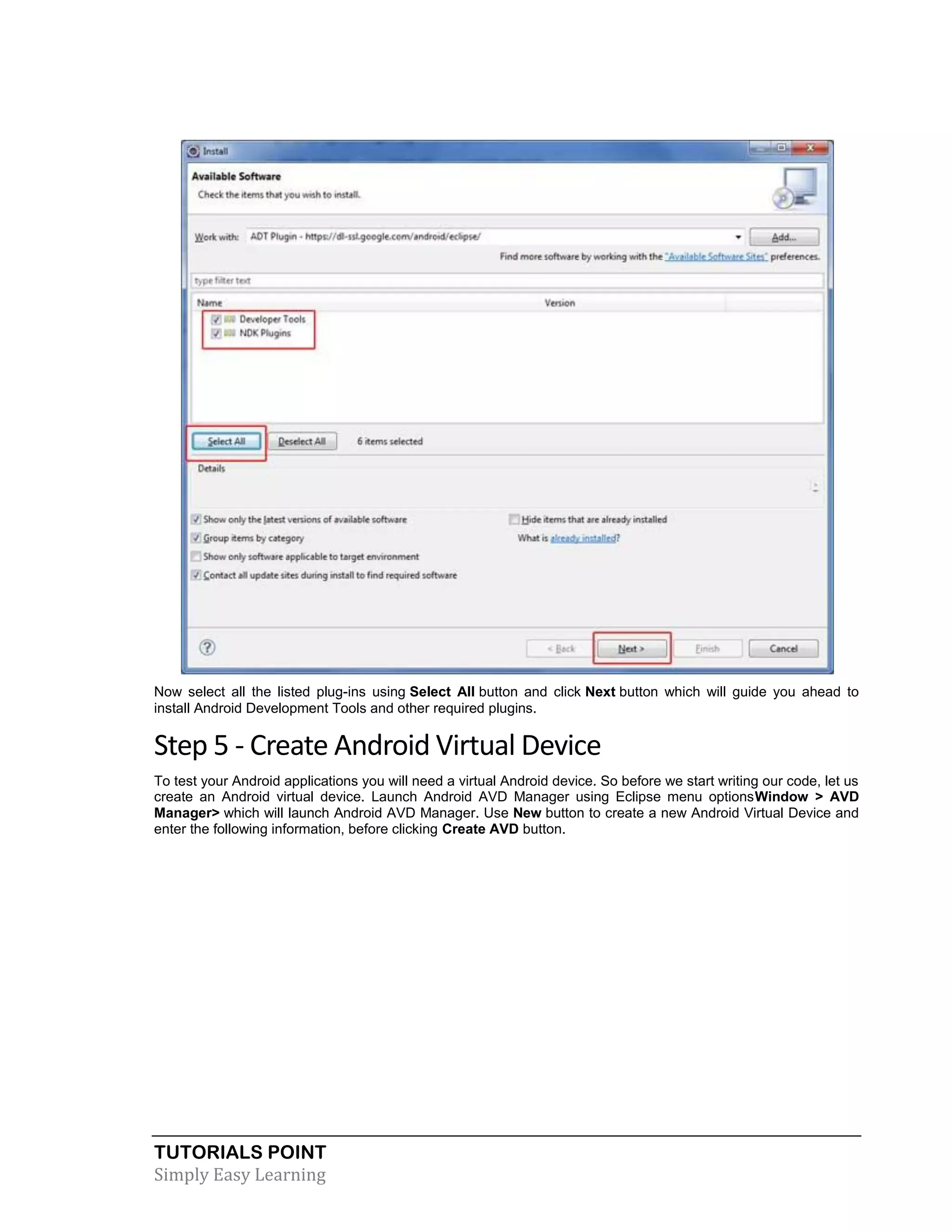 TUTORIALS POINT
Simply Easy Learning
Now select all the listed plug-ins using Select All button and click Next button which will guide you ahead to
install Android Development Tools and other required plugins.
Step 5 - Create Android Virtual Device
To test your Android applications you will need a virtual Android device. So before we start writing our code, let us
create an Android virtual device. Launch Android AVD Manager using Eclipse menu optionsWindow > AVD
Manager> which will launch Android AVD Manager. Use New button to create a new Android Virtual Device and
enter the following information, before clicking Create AVD button.
 