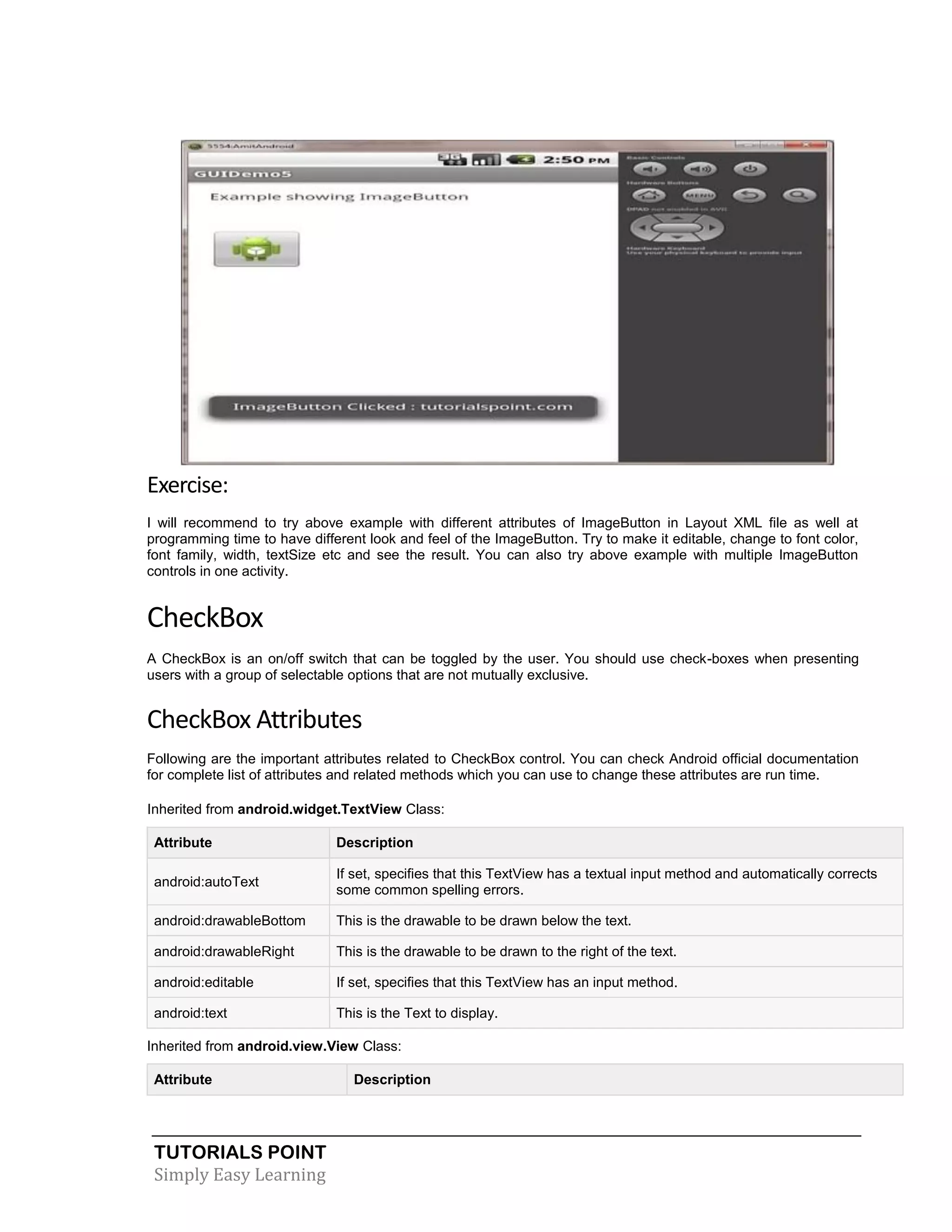 TUTORIALS POINT
Simply Easy Learning
Exercise:
I will recommend to try above example with different attributes of ImageButton in Layout XML file as well at
programming time to have different look and feel of the ImageButton. Try to make it editable, change to font color,
font family, width, textSize etc and see the result. You can also try above example with multiple ImageButton
controls in one activity.
CheckBox
A CheckBox is an on/off switch that can be toggled by the user. You should use check-boxes when presenting
users with a group of selectable options that are not mutually exclusive.
CheckBox Attributes
Following are the important attributes related to CheckBox control. You can check Android official documentation
for complete list of attributes and related methods which you can use to change these attributes are run time.
Inherited from android.widget.TextView Class:
Attribute Description
android:autoText
If set, specifies that this TextView has a textual input method and automatically corrects
some common spelling errors.
android:drawableBottom This is the drawable to be drawn below the text.
android:drawableRight This is the drawable to be drawn to the right of the text.
android:editable If set, specifies that this TextView has an input method.
android:text This is the Text to display.
Inherited from android.view.View Class:
Attribute Description
 
