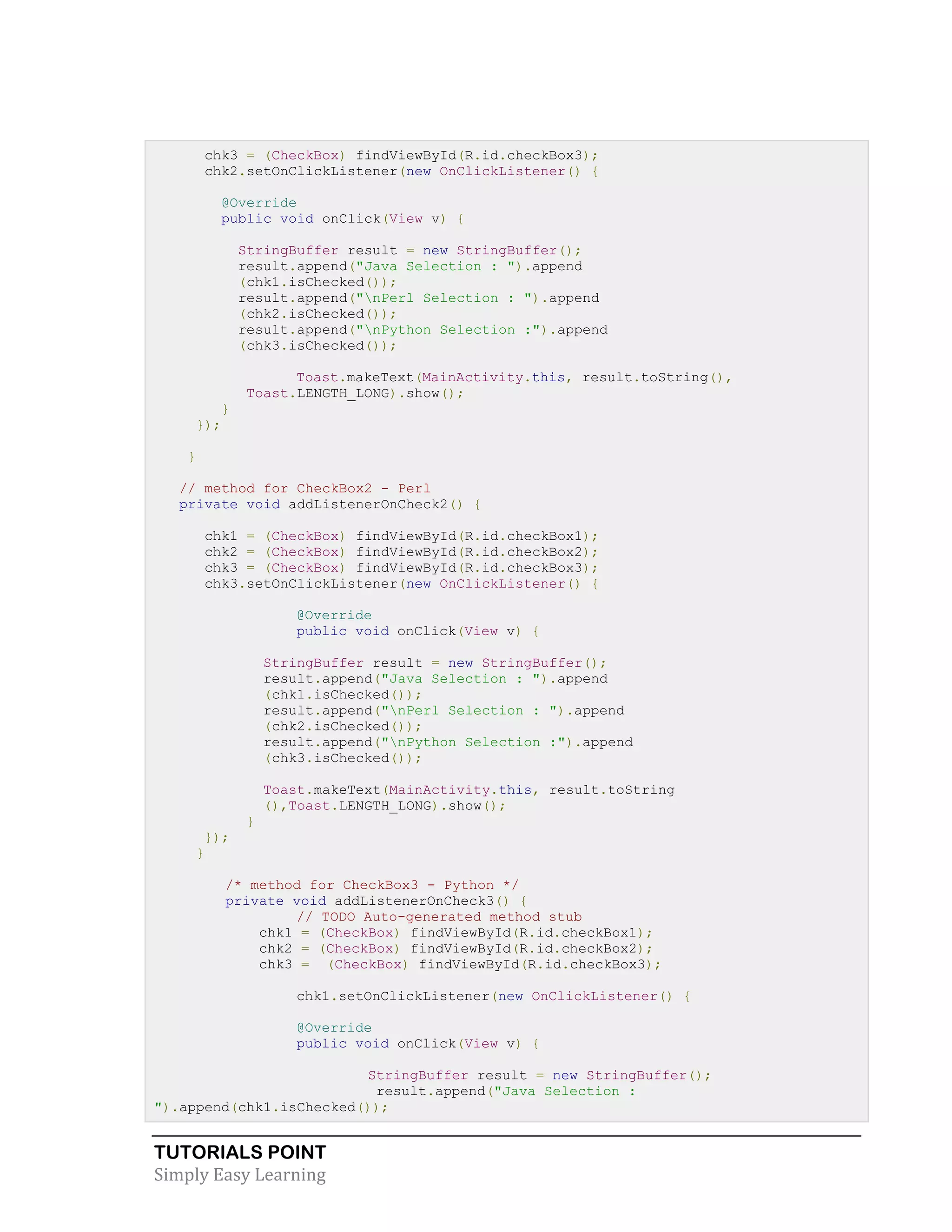 TUTORIALS POINT
Simply Easy Learning
chk3 = (CheckBox) findViewById(R.id.checkBox3);
chk2.setOnClickListener(new OnClickListener() {
@Override
public void onClick(View v) {
StringBuffer result = new StringBuffer();
result.append("Java Selection : ").append
(chk1.isChecked());
result.append("nPerl Selection : ").append
(chk2.isChecked());
result.append("nPython Selection :").append
(chk3.isChecked());
Toast.makeText(MainActivity.this, result.toString(),
Toast.LENGTH_LONG).show();
}
});
}
// method for CheckBox2 - Perl
private void addListenerOnCheck2() {
chk1 = (CheckBox) findViewById(R.id.checkBox1);
chk2 = (CheckBox) findViewById(R.id.checkBox2);
chk3 = (CheckBox) findViewById(R.id.checkBox3);
chk3.setOnClickListener(new OnClickListener() {
@Override
public void onClick(View v) {
StringBuffer result = new StringBuffer();
result.append("Java Selection : ").append
(chk1.isChecked());
result.append("nPerl Selection : ").append
(chk2.isChecked());
result.append("nPython Selection :").append
(chk3.isChecked());
Toast.makeText(MainActivity.this, result.toString
(),Toast.LENGTH_LONG).show();
}
});
}
/* method for CheckBox3 - Python */
private void addListenerOnCheck3() {
// TODO Auto-generated method stub
chk1 = (CheckBox) findViewById(R.id.checkBox1);
chk2 = (CheckBox) findViewById(R.id.checkBox2);
chk3 = (CheckBox) findViewById(R.id.checkBox3);
chk1.setOnClickListener(new OnClickListener() {
@Override
public void onClick(View v) {
StringBuffer result = new StringBuffer();
result.append("Java Selection :
").append(chk1.isChecked());
 