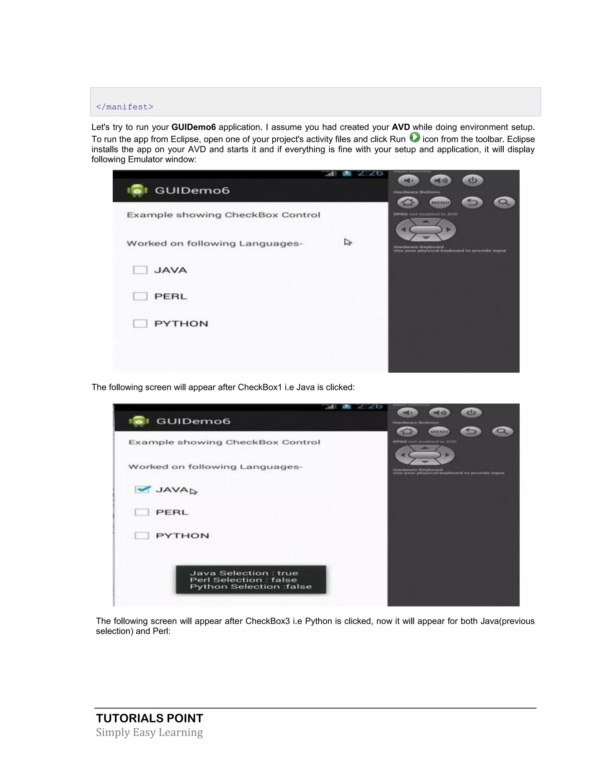 TUTORIALS POINT
Simply Easy Learning
</manifest>
Let's try to run your GUIDemo6 application. I assume you had created your AVD while doing environment setup.
To run the app from Eclipse, open one of your project's activity files and click Run icon from the toolbar. Eclipse
installs the app on your AVD and starts it and if everything is fine with your setup and application, it will display
following Emulator window:
The following screen will appear after CheckBox1 i.e Java is clicked:
The following screen will appear after CheckBox3 i.e Python is clicked, now it will appear for both Java(previous
selection) and Perl:
 