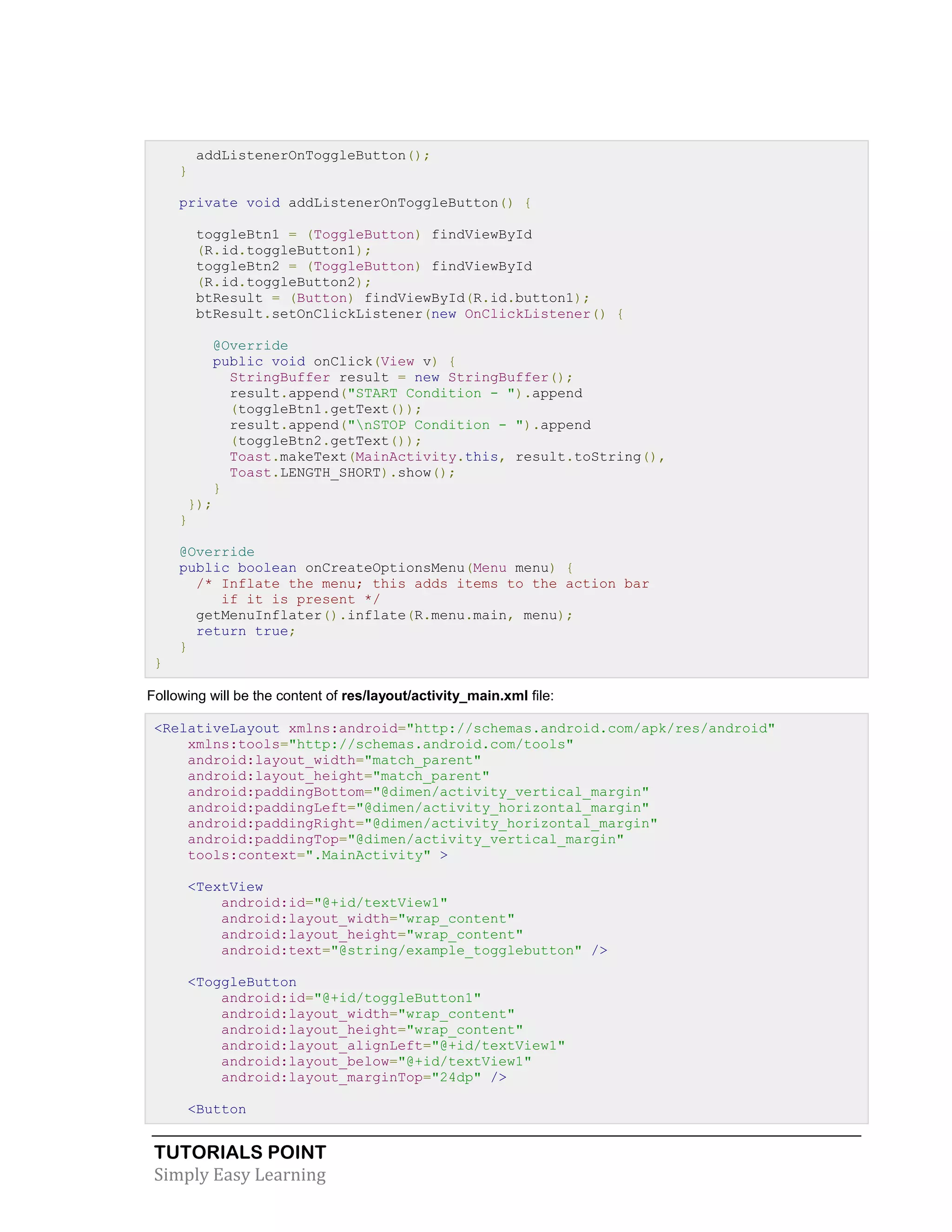 TUTORIALS POINT
Simply Easy Learning
addListenerOnToggleButton();
}
private void addListenerOnToggleButton() {
toggleBtn1 = (ToggleButton) findViewById
(R.id.toggleButton1);
toggleBtn2 = (ToggleButton) findViewById
(R.id.toggleButton2);
btResult = (Button) findViewById(R.id.button1);
btResult.setOnClickListener(new OnClickListener() {
@Override
public void onClick(View v) {
StringBuffer result = new StringBuffer();
result.append("START Condition - ").append
(toggleBtn1.getText());
result.append("nSTOP Condition - ").append
(toggleBtn2.getText());
Toast.makeText(MainActivity.this, result.toString(),
Toast.LENGTH_SHORT).show();
}
});
}
@Override
public boolean onCreateOptionsMenu(Menu menu) {
/* Inflate the menu; this adds items to the action bar
if it is present */
getMenuInflater().inflate(R.menu.main, menu);
return true;
}
}
Following will be the content of res/layout/activity_main.xml file:
<RelativeLayout xmlns:android="http://schemas.android.com/apk/res/android"
xmlns:tools="http://schemas.android.com/tools"
android:layout_width="match_parent"
android:layout_height="match_parent"
android:paddingBottom="@dimen/activity_vertical_margin"
android:paddingLeft="@dimen/activity_horizontal_margin"
android:paddingRight="@dimen/activity_horizontal_margin"
android:paddingTop="@dimen/activity_vertical_margin"
tools:context=".MainActivity" >
<TextView
android:id="@+id/textView1"
android:layout_width="wrap_content"
android:layout_height="wrap_content"
android:text="@string/example_togglebutton" />
<ToggleButton
android:id="@+id/toggleButton1"
android:layout_width="wrap_content"
android:layout_height="wrap_content"
android:layout_alignLeft="@+id/textView1"
android:layout_below="@+id/textView1"
android:layout_marginTop="24dp" />
<Button
 