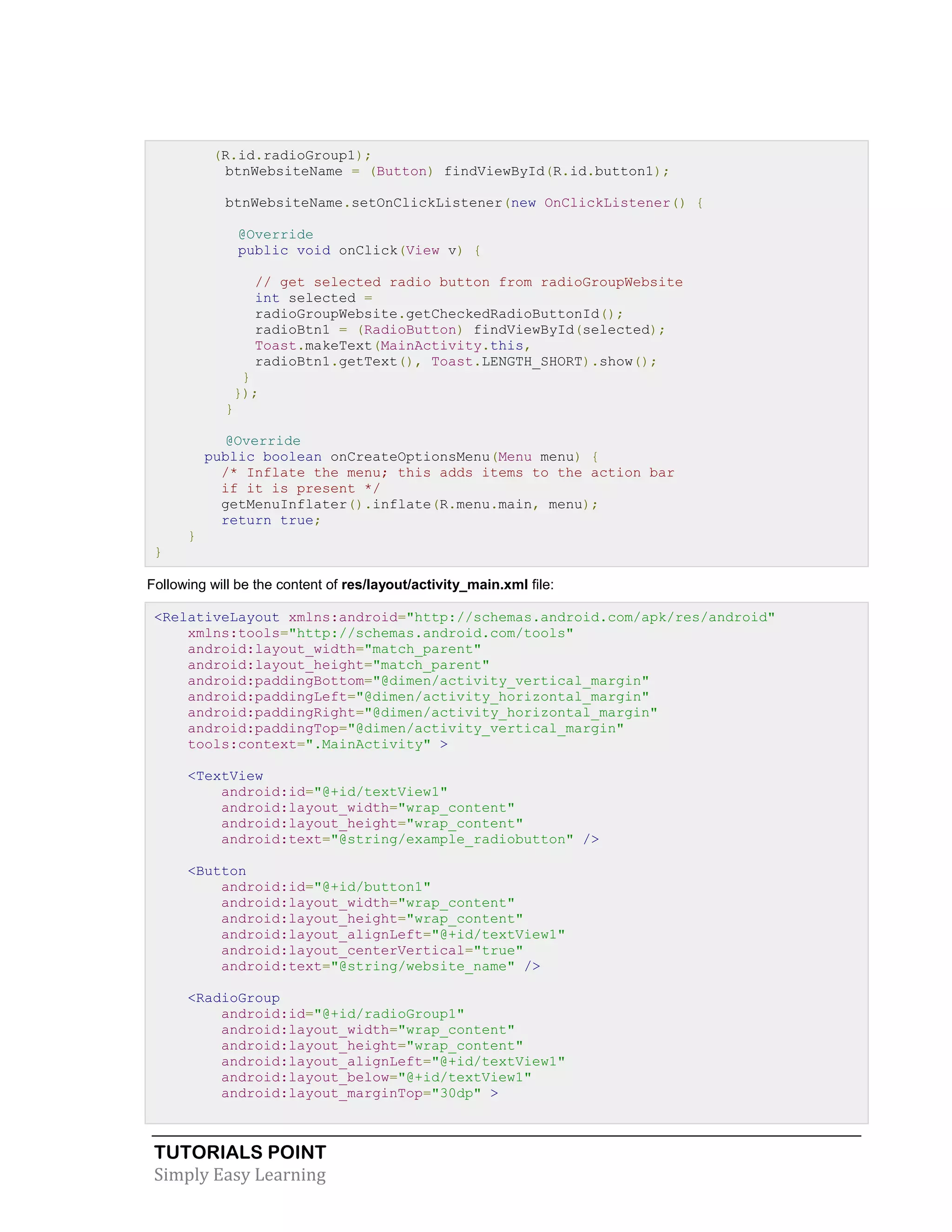 TUTORIALS POINT
Simply Easy Learning
(R.id.radioGroup1);
btnWebsiteName = (Button) findViewById(R.id.button1);
btnWebsiteName.setOnClickListener(new OnClickListener() {
@Override
public void onClick(View v) {
// get selected radio button from radioGroupWebsite
int selected =
radioGroupWebsite.getCheckedRadioButtonId();
radioBtn1 = (RadioButton) findViewById(selected);
Toast.makeText(MainActivity.this,
radioBtn1.getText(), Toast.LENGTH_SHORT).show();
}
});
}
@Override
public boolean onCreateOptionsMenu(Menu menu) {
/* Inflate the menu; this adds items to the action bar
if it is present */
getMenuInflater().inflate(R.menu.main, menu);
return true;
}
}
Following will be the content of res/layout/activity_main.xml file:
<RelativeLayout xmlns:android="http://schemas.android.com/apk/res/android"
xmlns:tools="http://schemas.android.com/tools"
android:layout_width="match_parent"
android:layout_height="match_parent"
android:paddingBottom="@dimen/activity_vertical_margin"
android:paddingLeft="@dimen/activity_horizontal_margin"
android:paddingRight="@dimen/activity_horizontal_margin"
android:paddingTop="@dimen/activity_vertical_margin"
tools:context=".MainActivity" >
<TextView
android:id="@+id/textView1"
android:layout_width="wrap_content"
android:layout_height="wrap_content"
android:text="@string/example_radiobutton" />
<Button
android:id="@+id/button1"
android:layout_width="wrap_content"
android:layout_height="wrap_content"
android:layout_alignLeft="@+id/textView1"
android:layout_centerVertical="true"
android:text="@string/website_name" />
<RadioGroup
android:id="@+id/radioGroup1"
android:layout_width="wrap_content"
android:layout_height="wrap_content"
android:layout_alignLeft="@+id/textView1"
android:layout_below="@+id/textView1"
android:layout_marginTop="30dp" >
 