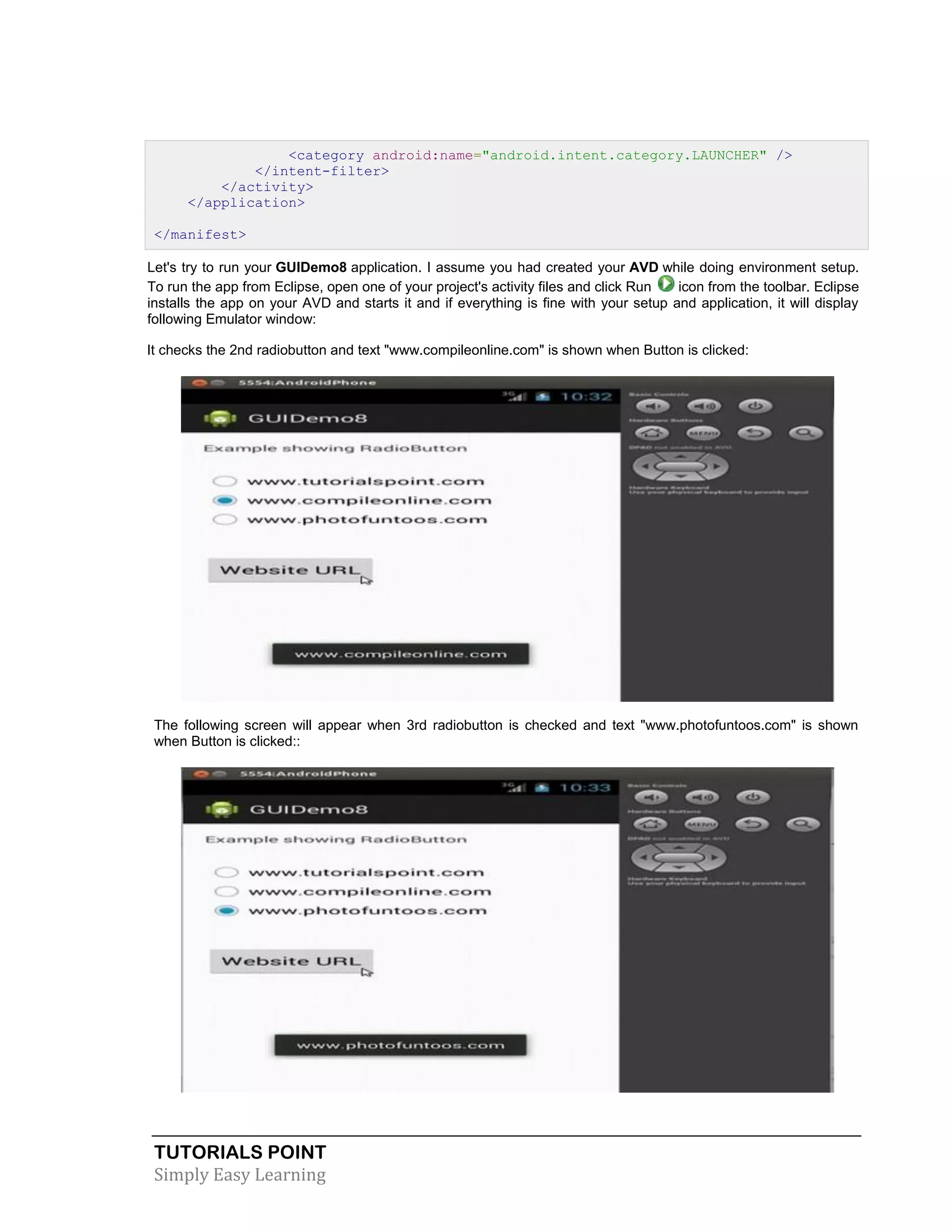 TUTORIALS POINT
Simply Easy Learning
<category android:name="android.intent.category.LAUNCHER" />
</intent-filter>
</activity>
</application>
</manifest>
Let's try to run your GUIDemo8 application. I assume you had created your AVD while doing environment setup.
To run the app from Eclipse, open one of your project's activity files and click Run icon from the toolbar. Eclipse
installs the app on your AVD and starts it and if everything is fine with your setup and application, it will display
following Emulator window:
It checks the 2nd radiobutton and text "www.compileonline.com" is shown when Button is clicked:
The following screen will appear when 3rd radiobutton is checked and text "www.photofuntoos.com" is shown
when Button is clicked::
 