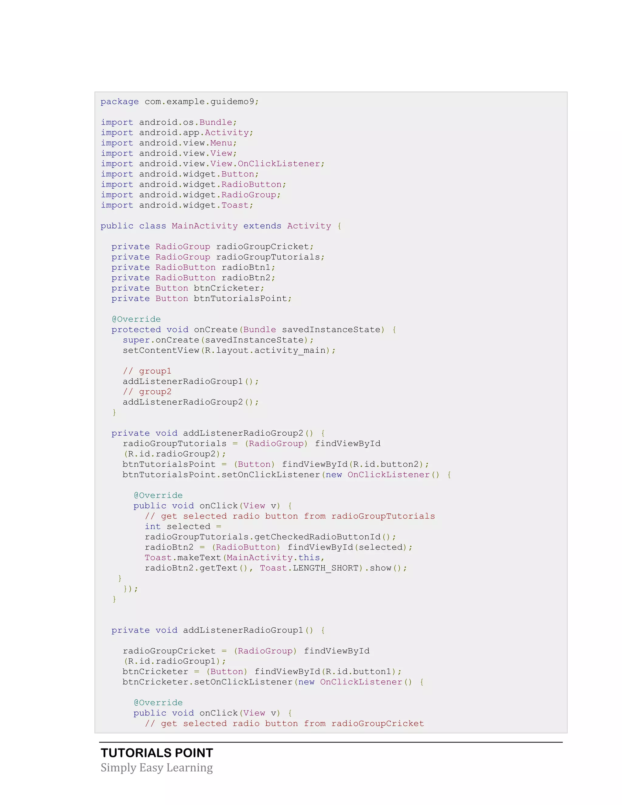 TUTORIALS POINT
Simply Easy Learning
package com.example.guidemo9;
import android.os.Bundle;
import android.app.Activity;
import android.view.Menu;
import android.view.View;
import android.view.View.OnClickListener;
import android.widget.Button;
import android.widget.RadioButton;
import android.widget.RadioGroup;
import android.widget.Toast;
public class MainActivity extends Activity {
private RadioGroup radioGroupCricket;
private RadioGroup radioGroupTutorials;
private RadioButton radioBtn1;
private RadioButton radioBtn2;
private Button btnCricketer;
private Button btnTutorialsPoint;
@Override
protected void onCreate(Bundle savedInstanceState) {
super.onCreate(savedInstanceState);
setContentView(R.layout.activity_main);
// group1
addListenerRadioGroup1();
// group2
addListenerRadioGroup2();
}
private void addListenerRadioGroup2() {
radioGroupTutorials = (RadioGroup) findViewById
(R.id.radioGroup2);
btnTutorialsPoint = (Button) findViewById(R.id.button2);
btnTutorialsPoint.setOnClickListener(new OnClickListener() {
@Override
public void onClick(View v) {
// get selected radio button from radioGroupTutorials
int selected =
radioGroupTutorials.getCheckedRadioButtonId();
radioBtn2 = (RadioButton) findViewById(selected);
Toast.makeText(MainActivity.this,
radioBtn2.getText(), Toast.LENGTH_SHORT).show();
}
});
}
private void addListenerRadioGroup1() {
radioGroupCricket = (RadioGroup) findViewById
(R.id.radioGroup1);
btnCricketer = (Button) findViewById(R.id.button1);
btnCricketer.setOnClickListener(new OnClickListener() {
@Override
public void onClick(View v) {
// get selected radio button from radioGroupCricket
 