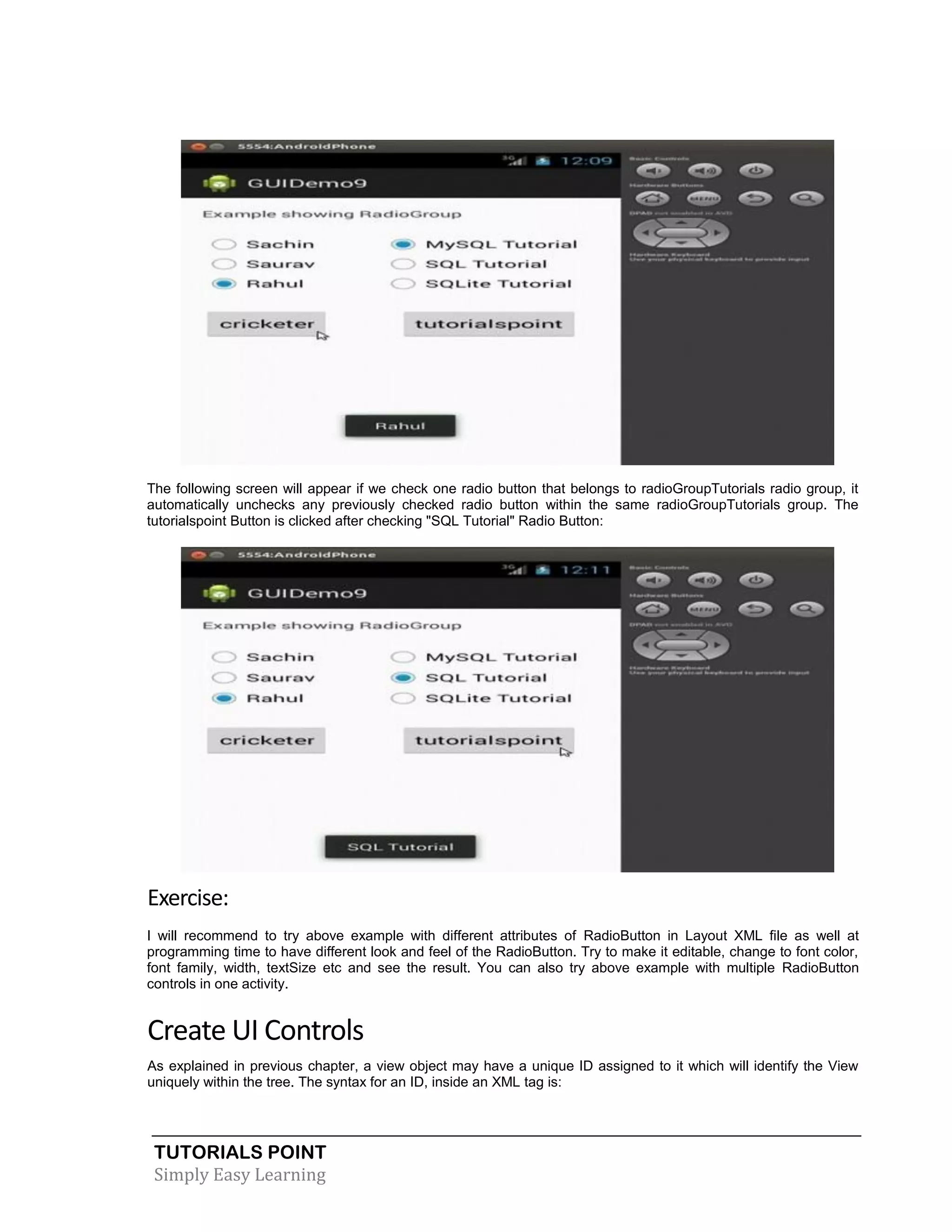 TUTORIALS POINT
Simply Easy Learning
The following screen will appear if we check one radio button that belongs to radioGroupTutorials radio group, it
automatically unchecks any previously checked radio button within the same radioGroupTutorials group. The
tutorialspoint Button is clicked after checking "SQL Tutorial" Radio Button:
Exercise:
I will recommend to try above example with different attributes of RadioButton in Layout XML file as well at
programming time to have different look and feel of the RadioButton. Try to make it editable, change to font color,
font family, width, textSize etc and see the result. You can also try above example with multiple RadioButton
controls in one activity.
Create UI Controls
As explained in previous chapter, a view object may have a unique ID assigned to it which will identify the View
uniquely within the tree. The syntax for an ID, inside an XML tag is:
 