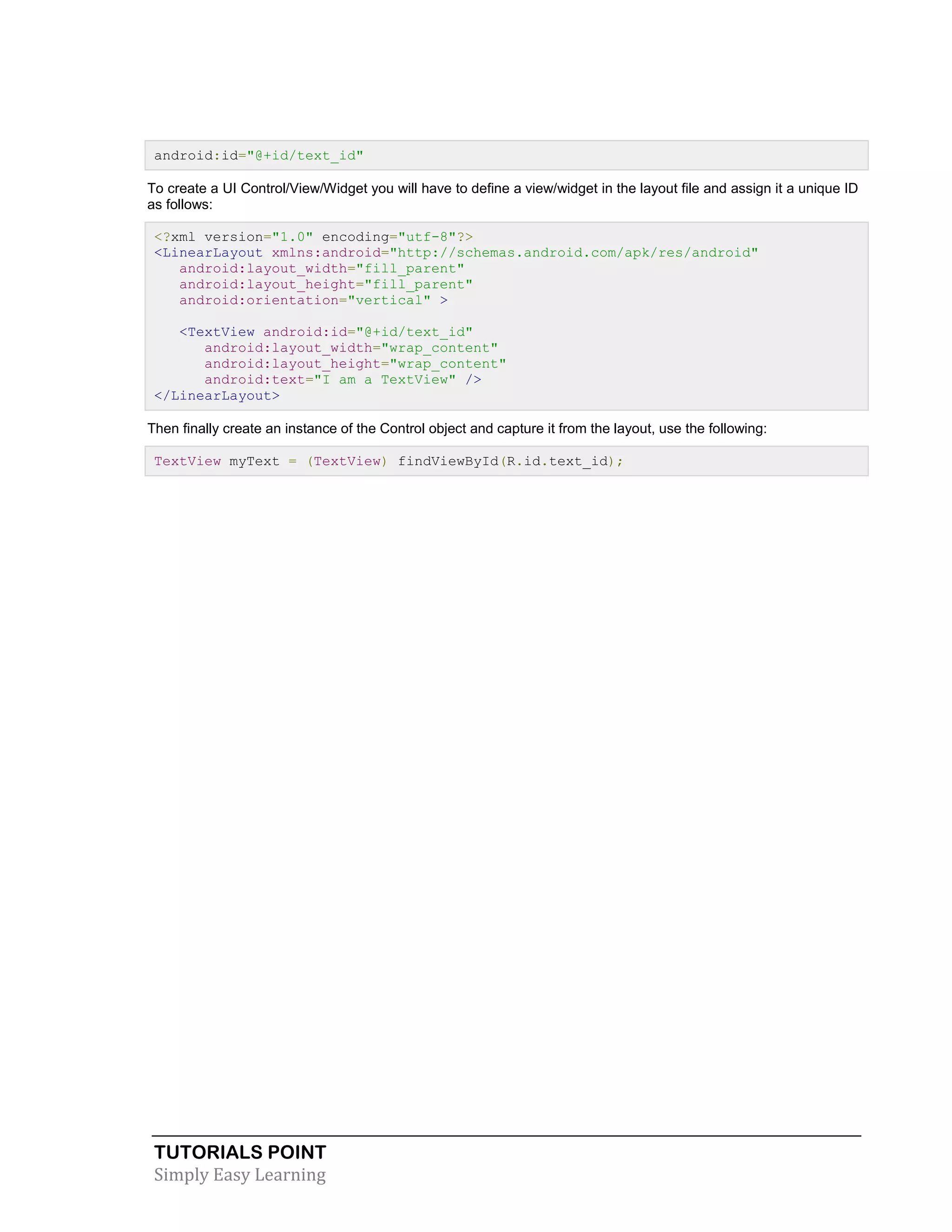 TUTORIALS POINT
Simply Easy Learning
android:id="@+id/text_id"
To create a UI Control/View/Widget you will have to define a view/widget in the layout file and assign it a unique ID
as follows:
<?xml version="1.0" encoding="utf-8"?>
<LinearLayout xmlns:android="http://schemas.android.com/apk/res/android"
android:layout_width="fill_parent"
android:layout_height="fill_parent"
android:orientation="vertical" >
<TextView android:id="@+id/text_id"
android:layout_width="wrap_content"
android:layout_height="wrap_content"
android:text="I am a TextView" />
</LinearLayout>
Then finally create an instance of the Control object and capture it from the layout, use the following:
TextView myText = (TextView) findViewById(R.id.text_id);
 