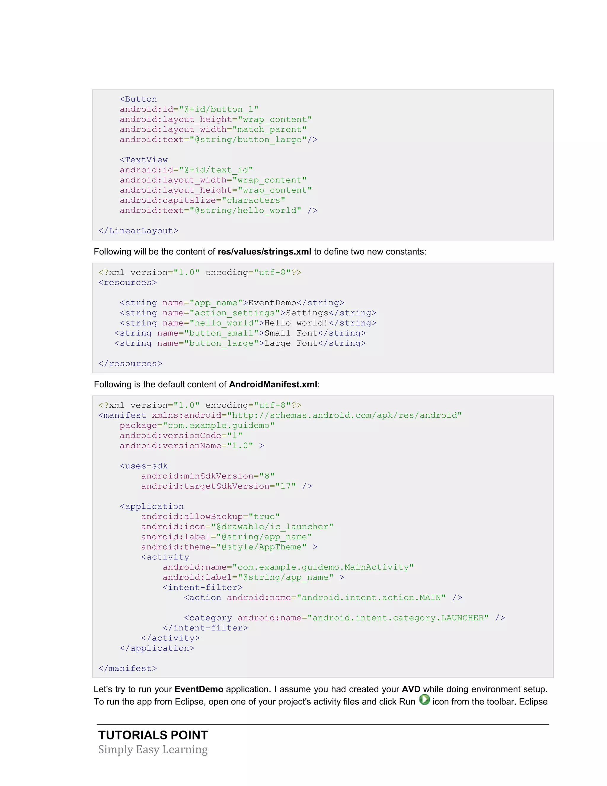 TUTORIALS POINT
Simply Easy Learning
<Button
android:id="@+id/button_l"
android:layout_height="wrap_content"
android:layout_width="match_parent"
android:text="@string/button_large"/>
<TextView
android:id="@+id/text_id"
android:layout_width="wrap_content"
android:layout_height="wrap_content"
android:capitalize="characters"
android:text="@string/hello_world" />
</LinearLayout>
Following will be the content of res/values/strings.xml to define two new constants:
<?xml version="1.0" encoding="utf-8"?>
<resources>
<string name="app_name">EventDemo</string>
<string name="action_settings">Settings</string>
<string name="hello_world">Hello world!</string>
<string name="button_small">Small Font</string>
<string name="button_large">Large Font</string>
</resources>
Following is the default content of AndroidManifest.xml:
<?xml version="1.0" encoding="utf-8"?>
<manifest xmlns:android="http://schemas.android.com/apk/res/android"
package="com.example.guidemo"
android:versionCode="1"
android:versionName="1.0" >
<uses-sdk
android:minSdkVersion="8"
android:targetSdkVersion="17" />
<application
android:allowBackup="true"
android:icon="@drawable/ic_launcher"
android:label="@string/app_name"
android:theme="@style/AppTheme" >
<activity
android:name="com.example.guidemo.MainActivity"
android:label="@string/app_name" >
<intent-filter>
<action android:name="android.intent.action.MAIN" />
<category android:name="android.intent.category.LAUNCHER" />
</intent-filter>
</activity>
</application>
</manifest>
Let's try to run your EventDemo application. I assume you had created your AVD while doing environment setup.
To run the app from Eclipse, open one of your project's activity files and click Run icon from the toolbar. Eclipse
 