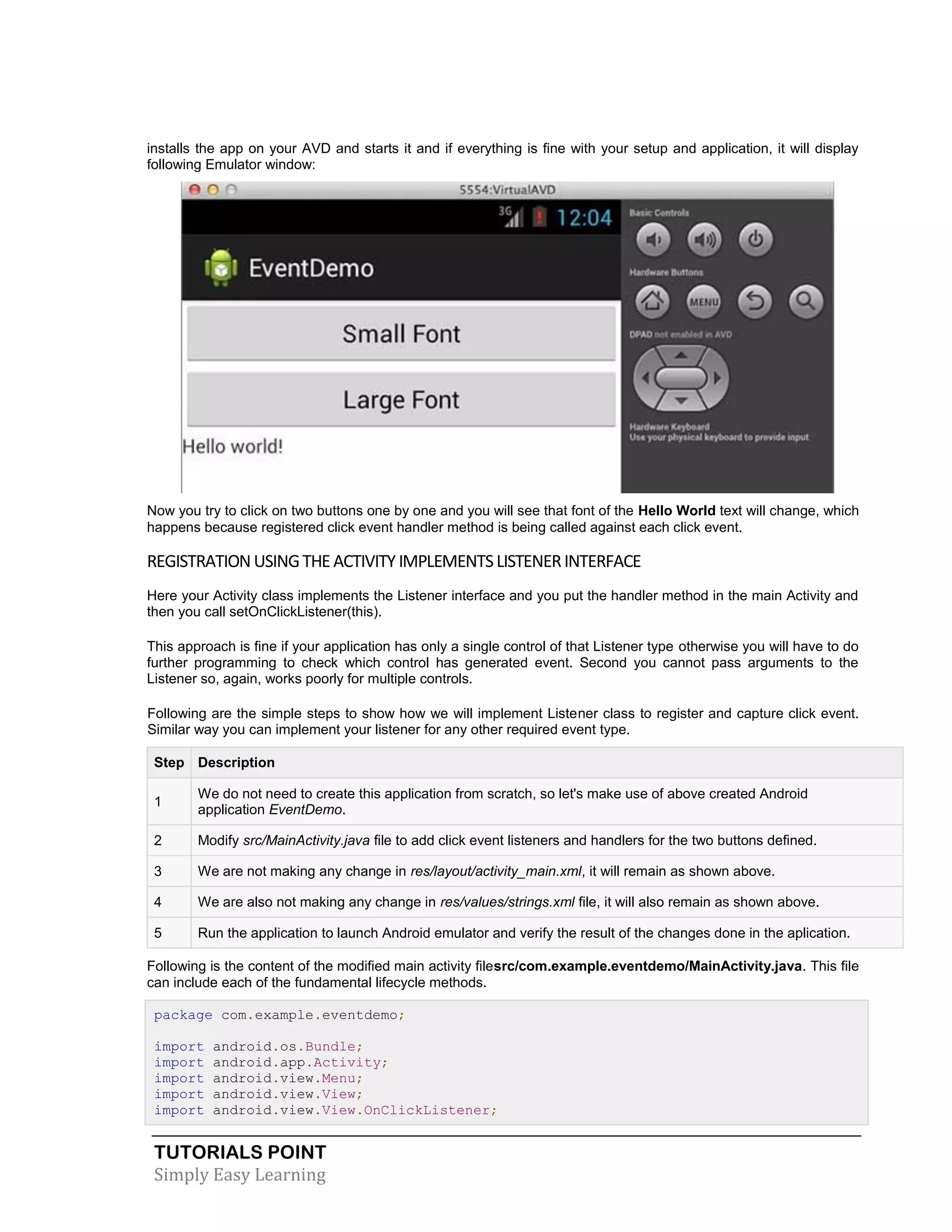 TUTORIALS POINT
Simply Easy Learning
installs the app on your AVD and starts it and if everything is fine with your setup and application, it will display
following Emulator window:
Now you try to click on two buttons one by one and you will see that font of the Hello World text will change, which
happens because registered click event handler method is being called against each click event.
REGISTRATIONUSINGTHEACTIVITY IMPLEMENTSLISTENERINTERFACE
Here your Activity class implements the Listener interface and you put the handler method in the main Activity and
then you call setOnClickListener(this).
This approach is fine if your application has only a single control of that Listener type otherwise you will have to do
further programming to check which control has generated event. Second you cannot pass arguments to the
Listener so, again, works poorly for multiple controls.
Following are the simple steps to show how we will implement Listener class to register and capture click event.
Similar way you can implement your listener for any other required event type.
Step Description
1
We do not need to create this application from scratch, so let's make use of above created Android
application EventDemo.
2 Modify src/MainActivity.java file to add click event listeners and handlers for the two buttons defined.
3 We are not making any change in res/layout/activity_main.xml, it will remain as shown above.
4 We are also not making any change in res/values/strings.xml file, it will also remain as shown above.
5 Run the application to launch Android emulator and verify the result of the changes done in the aplication.
Following is the content of the modified main activity filesrc/com.example.eventdemo/MainActivity.java. This file
can include each of the fundamental lifecycle methods.
package com.example.eventdemo;
import android.os.Bundle;
import android.app.Activity;
import android.view.Menu;
import android.view.View;
import android.view.View.OnClickListener;
 