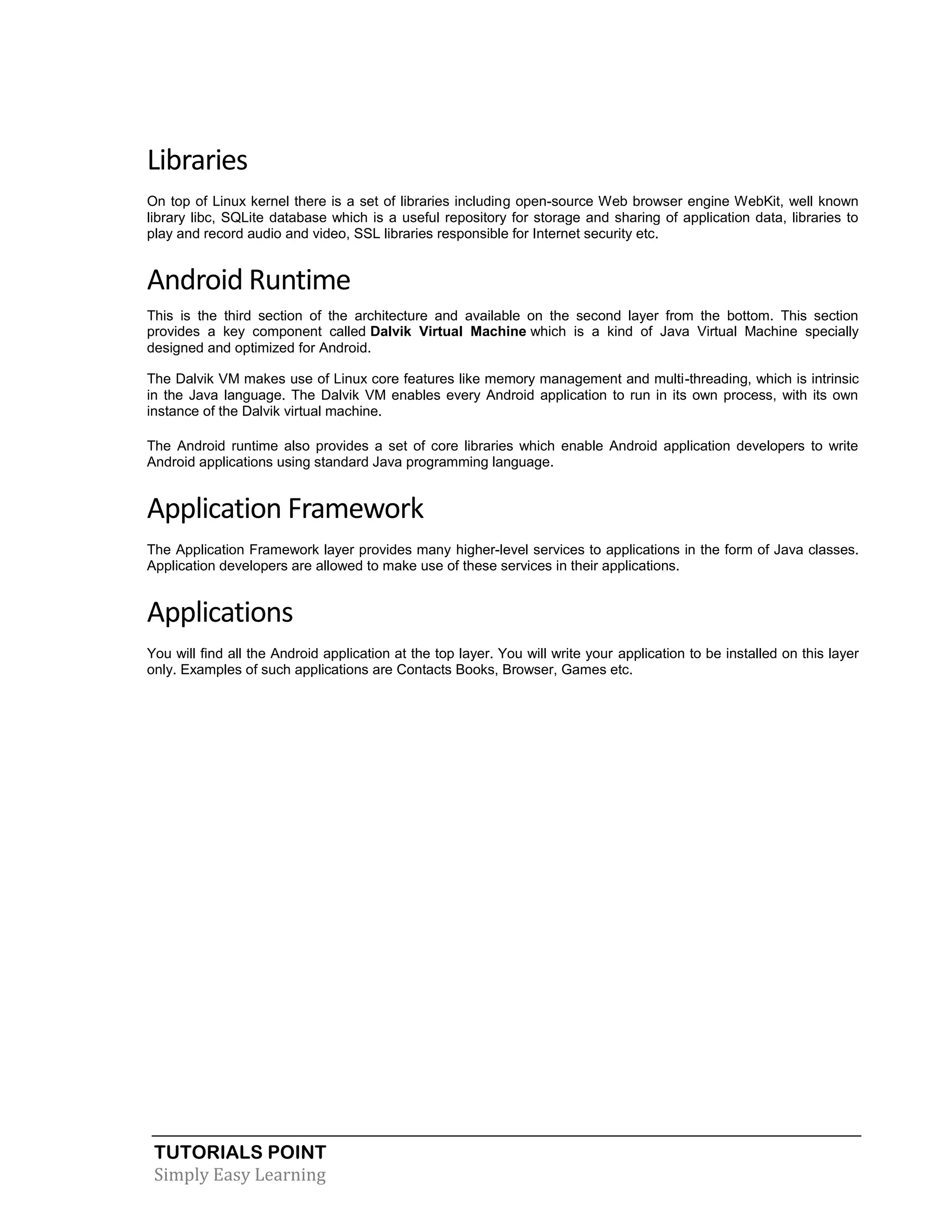 TUTORIALS POINT
Simply Easy Learning
Libraries
On top of Linux kernel there is a set of libraries including open-source Web browser engine WebKit, well known
library libc, SQLite database which is a useful repository for storage and sharing of application data, libraries to
play and record audio and video, SSL libraries responsible for Internet security etc.
Android Runtime
This is the third section of the architecture and available on the second layer from the bottom. This section
provides a key component called Dalvik Virtual Machine which is a kind of Java Virtual Machine specially
designed and optimized for Android.
The Dalvik VM makes use of Linux core features like memory management and multi-threading, which is intrinsic
in the Java language. The Dalvik VM enables every Android application to run in its own process, with its own
instance of the Dalvik virtual machine.
The Android runtime also provides a set of core libraries which enable Android application developers to write
Android applications using standard Java programming language.
Application Framework
The Application Framework layer provides many higher-level services to applications in the form of Java classes.
Application developers are allowed to make use of these services in their applications.
Applications
You will find all the Android application at the top layer. You will write your application to be installed on this layer
only. Examples of such applications are Contacts Books, Browser, Games etc.
 