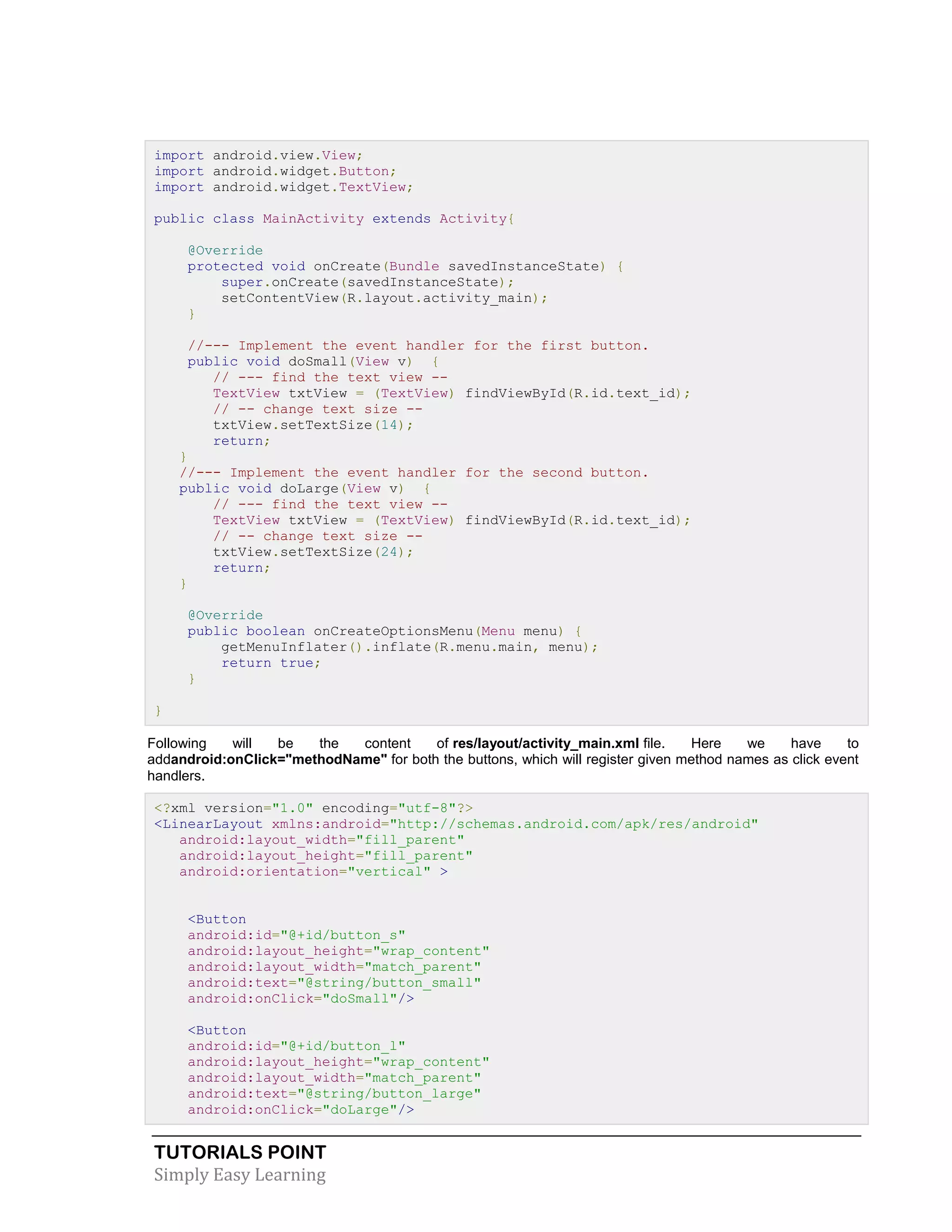 TUTORIALS POINT
Simply Easy Learning
import android.view.View;
import android.widget.Button;
import android.widget.TextView;
public class MainActivity extends Activity{
@Override
protected void onCreate(Bundle savedInstanceState) {
super.onCreate(savedInstanceState);
setContentView(R.layout.activity_main);
}
//--- Implement the event handler for the first button.
public void doSmall(View v) {
// --- find the text view --
TextView txtView = (TextView) findViewById(R.id.text_id);
// -- change text size --
txtView.setTextSize(14);
return;
}
//--- Implement the event handler for the second button.
public void doLarge(View v) {
// --- find the text view --
TextView txtView = (TextView) findViewById(R.id.text_id);
// -- change text size --
txtView.setTextSize(24);
return;
}
@Override
public boolean onCreateOptionsMenu(Menu menu) {
getMenuInflater().inflate(R.menu.main, menu);
return true;
}
}
Following will be the content of res/layout/activity_main.xml file. Here we have to
addandroid:onClick="methodName" for both the buttons, which will register given method names as click event
handlers.
<?xml version="1.0" encoding="utf-8"?>
<LinearLayout xmlns:android="http://schemas.android.com/apk/res/android"
android:layout_width="fill_parent"
android:layout_height="fill_parent"
android:orientation="vertical" >
<Button
android:id="@+id/button_s"
android:layout_height="wrap_content"
android:layout_width="match_parent"
android:text="@string/button_small"
android:onClick="doSmall"/>
<Button
android:id="@+id/button_l"
android:layout_height="wrap_content"
android:layout_width="match_parent"
android:text="@string/button_large"
android:onClick="doLarge"/>
 