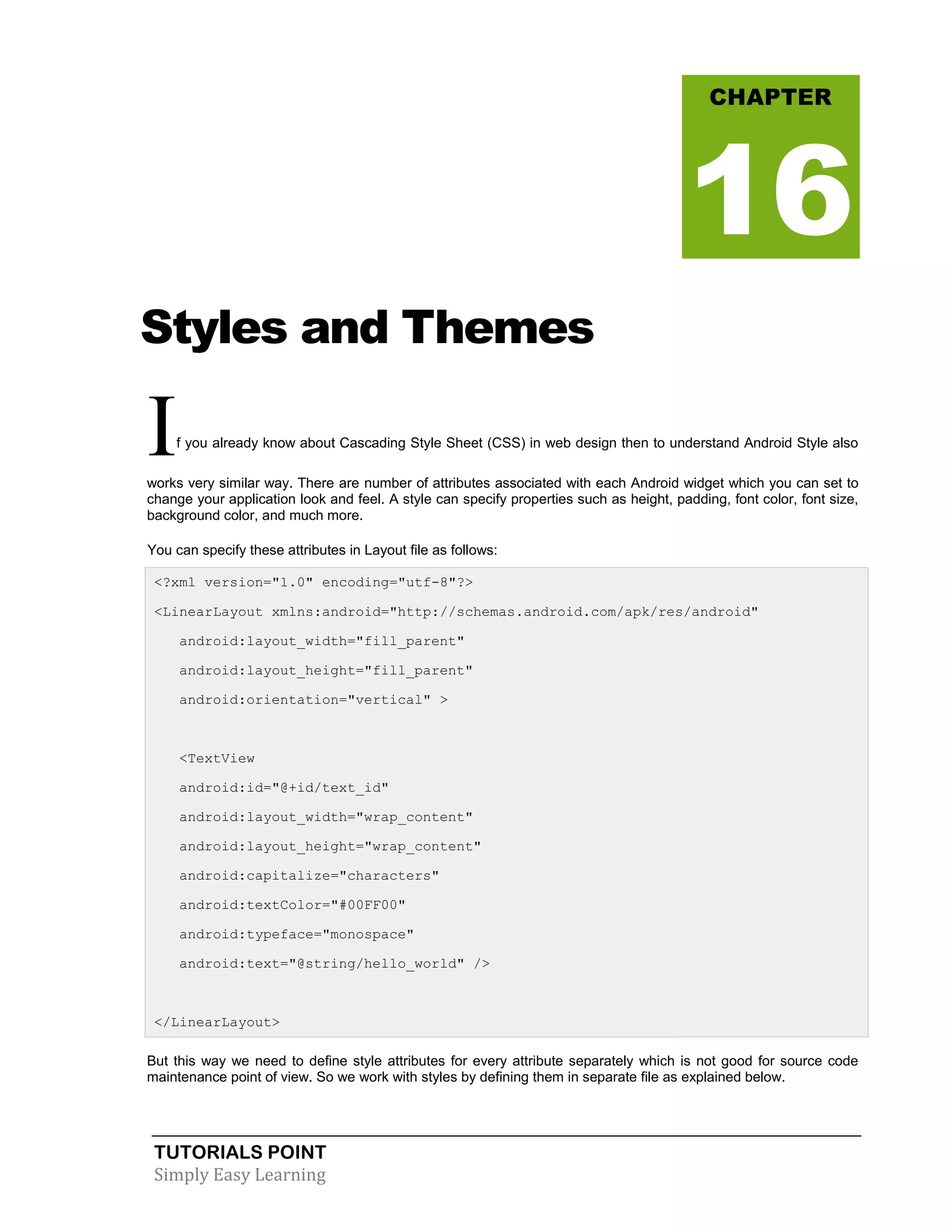 TUTORIALS POINT
Simply Easy Learning
Styles and Themes
If you already know about Cascading Style Sheet (CSS) in web design then to understand Android Style also
works very similar way. There are number of attributes associated with each Android widget which you can set to
change your application look and feel. A style can specify properties such as height, padding, font color, font size,
background color, and much more.
You can specify these attributes in Layout file as follows:
<?xml version="1.0" encoding="utf-8"?>
<LinearLayout xmlns:android="http://schemas.android.com/apk/res/android"
android:layout_width="fill_parent"
android:layout_height="fill_parent"
android:orientation="vertical" >
<TextView
android:id="@+id/text_id"
android:layout_width="wrap_content"
android:layout_height="wrap_content"
android:capitalize="characters"
android:textColor="#00FF00"
android:typeface="monospace"
android:text="@string/hello_world" />
</LinearLayout>
But this way we need to define style attributes for every attribute separately which is not good for source code
maintenance point of view. So we work with styles by defining them in separate file as explained below.
CHAPTER
16
 