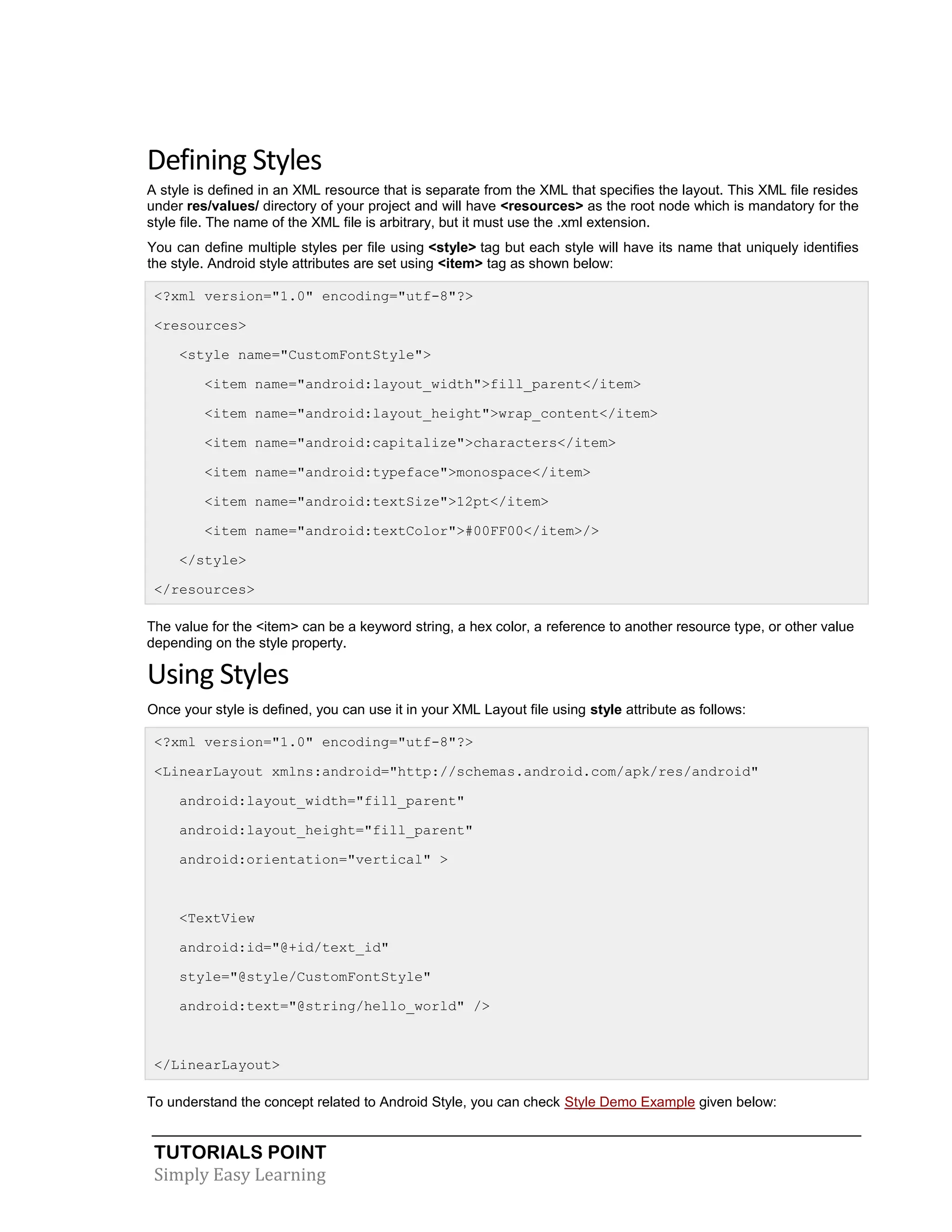TUTORIALS POINT
Simply Easy Learning
Defining Styles
A style is defined in an XML resource that is separate from the XML that specifies the layout. This XML file resides
under res/values/ directory of your project and will have <resources> as the root node which is mandatory for the
style file. The name of the XML file is arbitrary, but it must use the .xml extension.
You can define multiple styles per file using <style> tag but each style will have its name that uniquely identifies
the style. Android style attributes are set using <item> tag as shown below:
<?xml version="1.0" encoding="utf-8"?>
<resources>
<style name="CustomFontStyle">
<item name="android:layout_width">fill_parent</item>
<item name="android:layout_height">wrap_content</item>
<item name="android:capitalize">characters</item>
<item name="android:typeface">monospace</item>
<item name="android:textSize">12pt</item>
<item name="android:textColor">#00FF00</item>/>
</style>
</resources>
The value for the <item> can be a keyword string, a hex color, a reference to another resource type, or other value
depending on the style property.
Using Styles
Once your style is defined, you can use it in your XML Layout file using style attribute as follows:
<?xml version="1.0" encoding="utf-8"?>
<LinearLayout xmlns:android="http://schemas.android.com/apk/res/android"
android:layout_width="fill_parent"
android:layout_height="fill_parent"
android:orientation="vertical" >
<TextView
android:id="@+id/text_id"
style="@style/CustomFontStyle"
android:text="@string/hello_world" />
</LinearLayout>
To understand the concept related to Android Style, you can check Style Demo Example given below:
 
