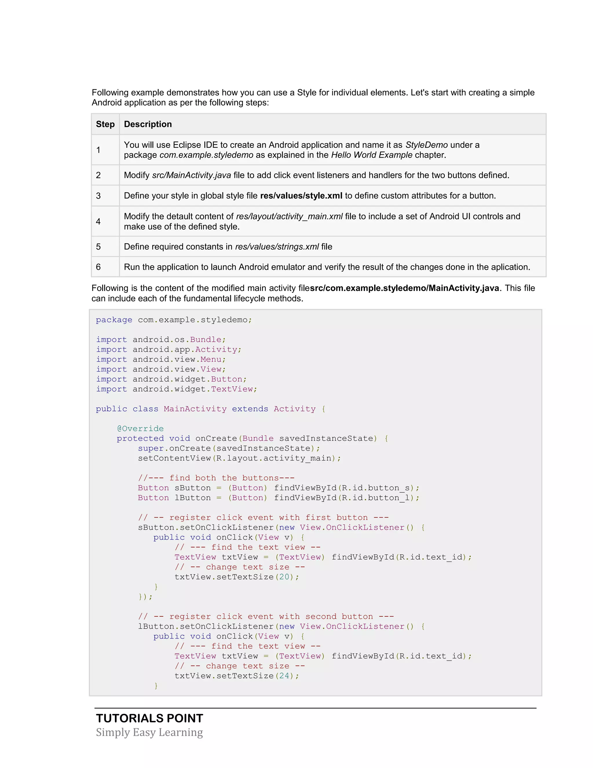 TUTORIALS POINT
Simply Easy Learning
Following example demonstrates how you can use a Style for individual elements. Let's start with creating a simple
Android application as per the following steps:
Step Description
1
You will use Eclipse IDE to create an Android application and name it as StyleDemo under a
package com.example.styledemo as explained in the Hello World Example chapter.
2 Modify src/MainActivity.java file to add click event listeners and handlers for the two buttons defined.
3 Define your style in global style file res/values/style.xml to define custom attributes for a button.
4
Modify the detault content of res/layout/activity_main.xml file to include a set of Android UI controls and
make use of the defined style.
5 Define required constants in res/values/strings.xml file
6 Run the application to launch Android emulator and verify the result of the changes done in the aplication.
Following is the content of the modified main activity filesrc/com.example.styledemo/MainActivity.java. This file
can include each of the fundamental lifecycle methods.
package com.example.styledemo;
import android.os.Bundle;
import android.app.Activity;
import android.view.Menu;
import android.view.View;
import android.widget.Button;
import android.widget.TextView;
public class MainActivity extends Activity {
@Override
protected void onCreate(Bundle savedInstanceState) {
super.onCreate(savedInstanceState);
setContentView(R.layout.activity_main);
//--- find both the buttons---
Button sButton = (Button) findViewById(R.id.button_s);
Button lButton = (Button) findViewById(R.id.button_l);
// -- register click event with first button ---
sButton.setOnClickListener(new View.OnClickListener() {
public void onClick(View v) {
// --- find the text view --
TextView txtView = (TextView) findViewById(R.id.text_id);
// -- change text size --
txtView.setTextSize(20);
}
});
// -- register click event with second button ---
lButton.setOnClickListener(new View.OnClickListener() {
public void onClick(View v) {
// --- find the text view --
TextView txtView = (TextView) findViewById(R.id.text_id);
// -- change text size --
txtView.setTextSize(24);
}
 