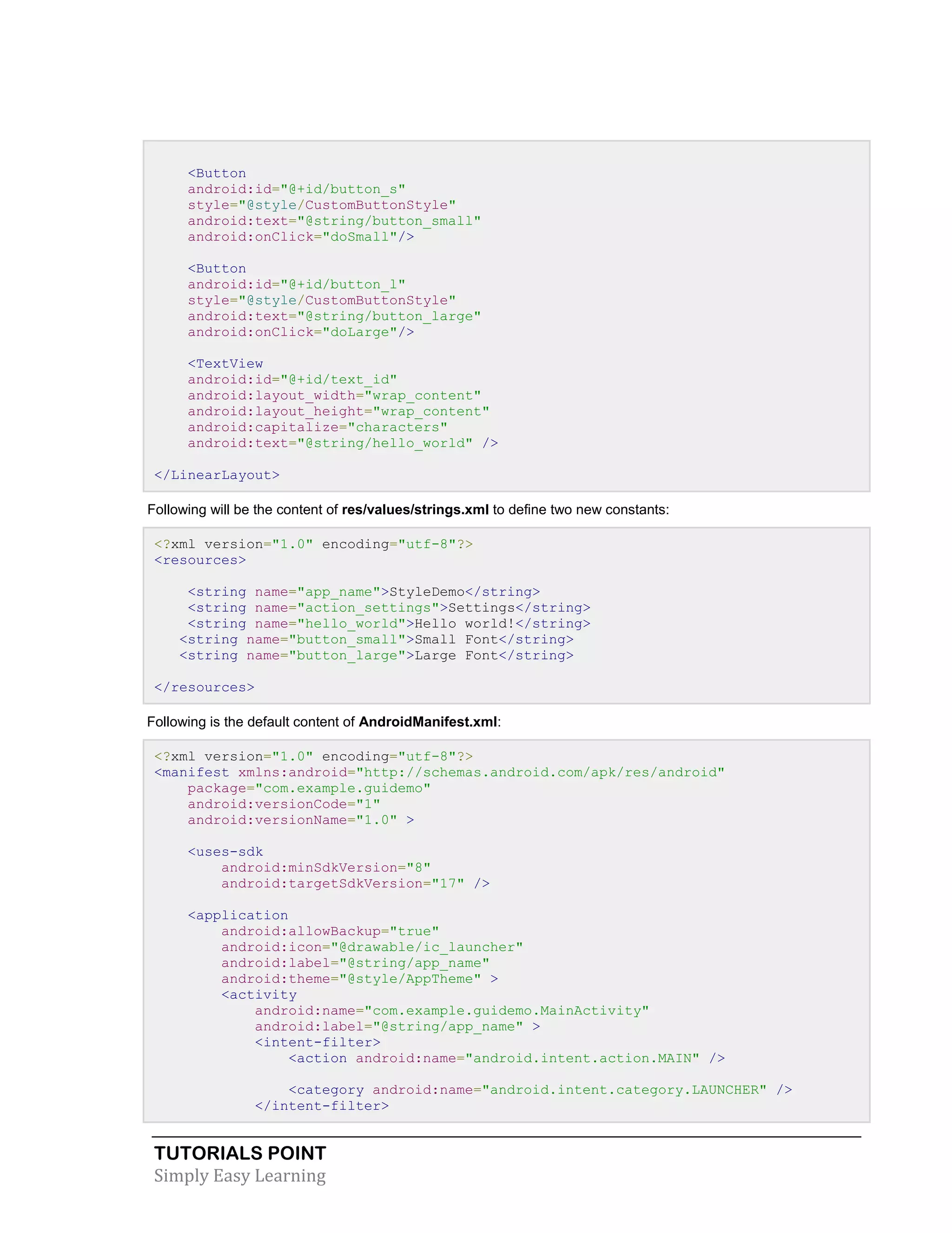 TUTORIALS POINT
Simply Easy Learning
<Button
android:id="@+id/button_s"
style="@style/CustomButtonStyle"
android:text="@string/button_small"
android:onClick="doSmall"/>
<Button
android:id="@+id/button_l"
style="@style/CustomButtonStyle"
android:text="@string/button_large"
android:onClick="doLarge"/>
<TextView
android:id="@+id/text_id"
android:layout_width="wrap_content"
android:layout_height="wrap_content"
android:capitalize="characters"
android:text="@string/hello_world" />
</LinearLayout>
Following will be the content of res/values/strings.xml to define two new constants:
<?xml version="1.0" encoding="utf-8"?>
<resources>
<string name="app_name">StyleDemo</string>
<string name="action_settings">Settings</string>
<string name="hello_world">Hello world!</string>
<string name="button_small">Small Font</string>
<string name="button_large">Large Font</string>
</resources>
Following is the default content of AndroidManifest.xml:
<?xml version="1.0" encoding="utf-8"?>
<manifest xmlns:android="http://schemas.android.com/apk/res/android"
package="com.example.guidemo"
android:versionCode="1"
android:versionName="1.0" >
<uses-sdk
android:minSdkVersion="8"
android:targetSdkVersion="17" />
<application
android:allowBackup="true"
android:icon="@drawable/ic_launcher"
android:label="@string/app_name"
android:theme="@style/AppTheme" >
<activity
android:name="com.example.guidemo.MainActivity"
android:label="@string/app_name" >
<intent-filter>
<action android:name="android.intent.action.MAIN" />
<category android:name="android.intent.category.LAUNCHER" />
</intent-filter>
 