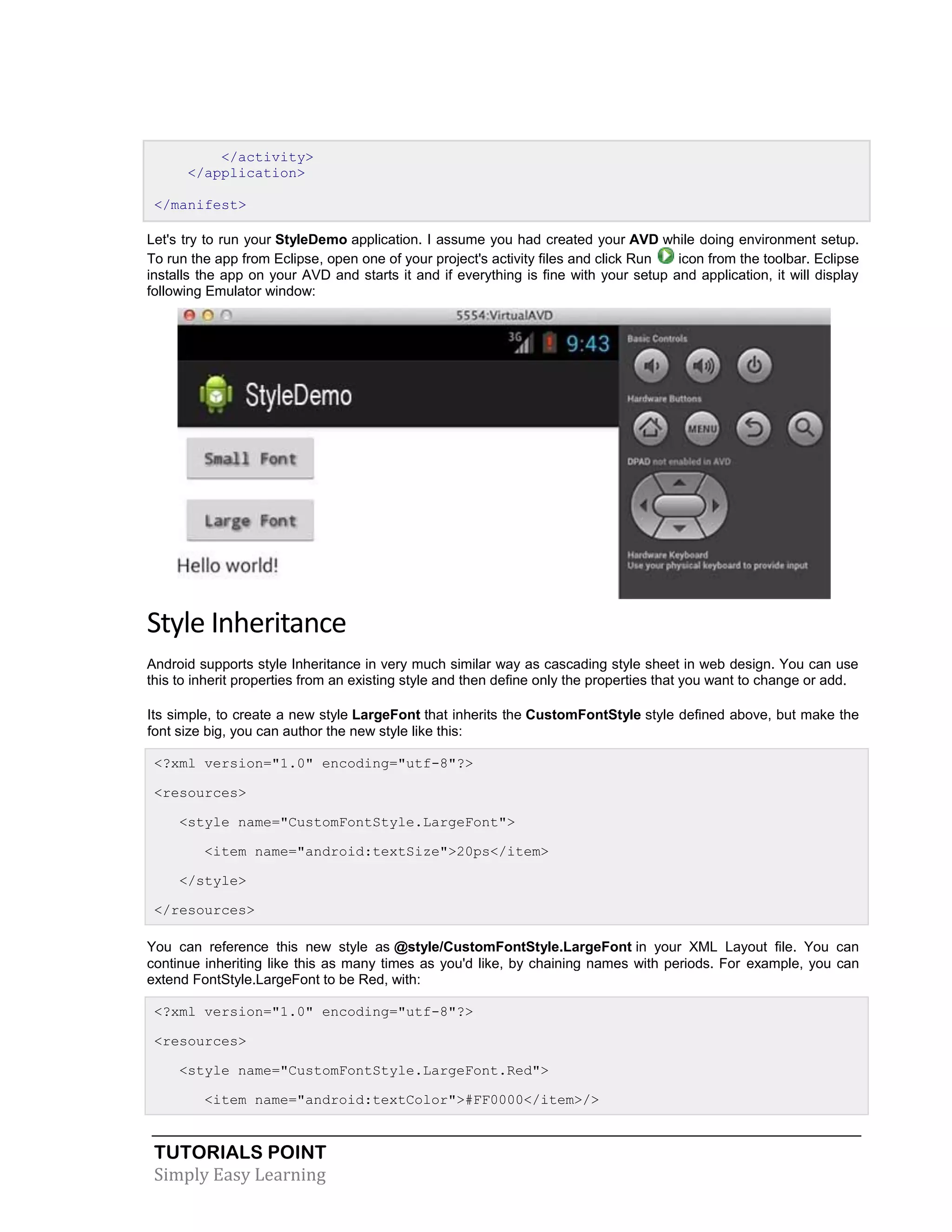 TUTORIALS POINT
Simply Easy Learning
</activity>
</application>
</manifest>
Let's try to run your StyleDemo application. I assume you had created your AVD while doing environment setup.
To run the app from Eclipse, open one of your project's activity files and click Run icon from the toolbar. Eclipse
installs the app on your AVD and starts it and if everything is fine with your setup and application, it will display
following Emulator window:
Style Inheritance
Android supports style Inheritance in very much similar way as cascading style sheet in web design. You can use
this to inherit properties from an existing style and then define only the properties that you want to change or add.
Its simple, to create a new style LargeFont that inherits the CustomFontStyle style defined above, but make the
font size big, you can author the new style like this:
<?xml version="1.0" encoding="utf-8"?>
<resources>
<style name="CustomFontStyle.LargeFont">
<item name="android:textSize">20ps</item>
</style>
</resources>
You can reference this new style as @style/CustomFontStyle.LargeFont in your XML Layout file. You can
continue inheriting like this as many times as you'd like, by chaining names with periods. For example, you can
extend FontStyle.LargeFont to be Red, with:
<?xml version="1.0" encoding="utf-8"?>
<resources>
<style name="CustomFontStyle.LargeFont.Red">
<item name="android:textColor">#FF0000</item>/>
 