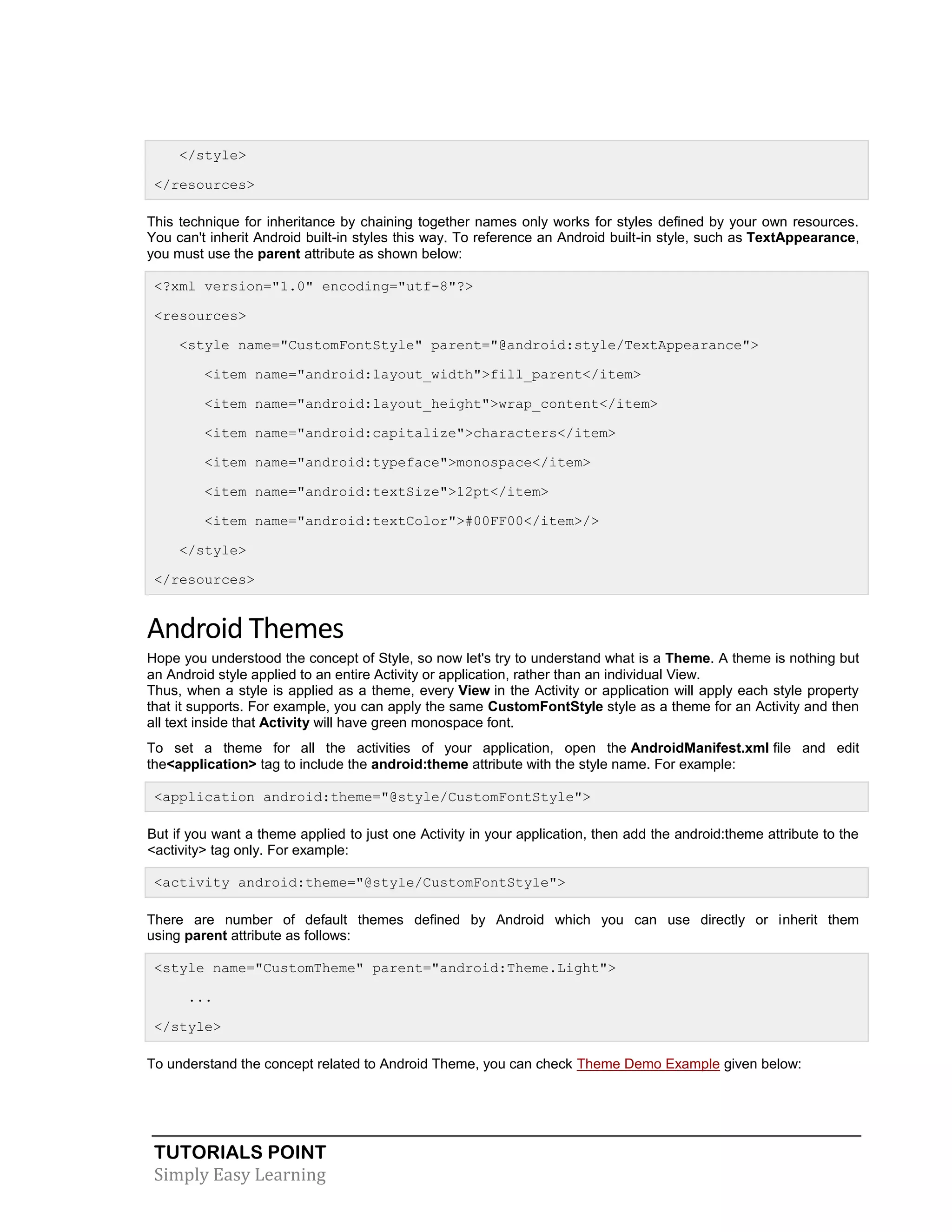TUTORIALS POINT
Simply Easy Learning
</style>
</resources>
This technique for inheritance by chaining together names only works for styles defined by your own resources.
You can't inherit Android built-in styles this way. To reference an Android built-in style, such as TextAppearance,
you must use the parent attribute as shown below:
<?xml version="1.0" encoding="utf-8"?>
<resources>
<style name="CustomFontStyle" parent="@android:style/TextAppearance">
<item name="android:layout_width">fill_parent</item>
<item name="android:layout_height">wrap_content</item>
<item name="android:capitalize">characters</item>
<item name="android:typeface">monospace</item>
<item name="android:textSize">12pt</item>
<item name="android:textColor">#00FF00</item>/>
</style>
</resources>
Android Themes
Hope you understood the concept of Style, so now let's try to understand what is a Theme. A theme is nothing but
an Android style applied to an entire Activity or application, rather than an individual View.
Thus, when a style is applied as a theme, every View in the Activity or application will apply each style property
that it supports. For example, you can apply the same CustomFontStyle style as a theme for an Activity and then
all text inside that Activity will have green monospace font.
To set a theme for all the activities of your application, open the AndroidManifest.xml file and edit
the<application> tag to include the android:theme attribute with the style name. For example:
<application android:theme="@style/CustomFontStyle">
But if you want a theme applied to just one Activity in your application, then add the android:theme attribute to the
<activity> tag only. For example:
<activity android:theme="@style/CustomFontStyle">
There are number of default themes defined by Android which you can use directly or inherit them
using parent attribute as follows:
<style name="CustomTheme" parent="android:Theme.Light">
...
</style>
To understand the concept related to Android Theme, you can check Theme Demo Example given below:
 
