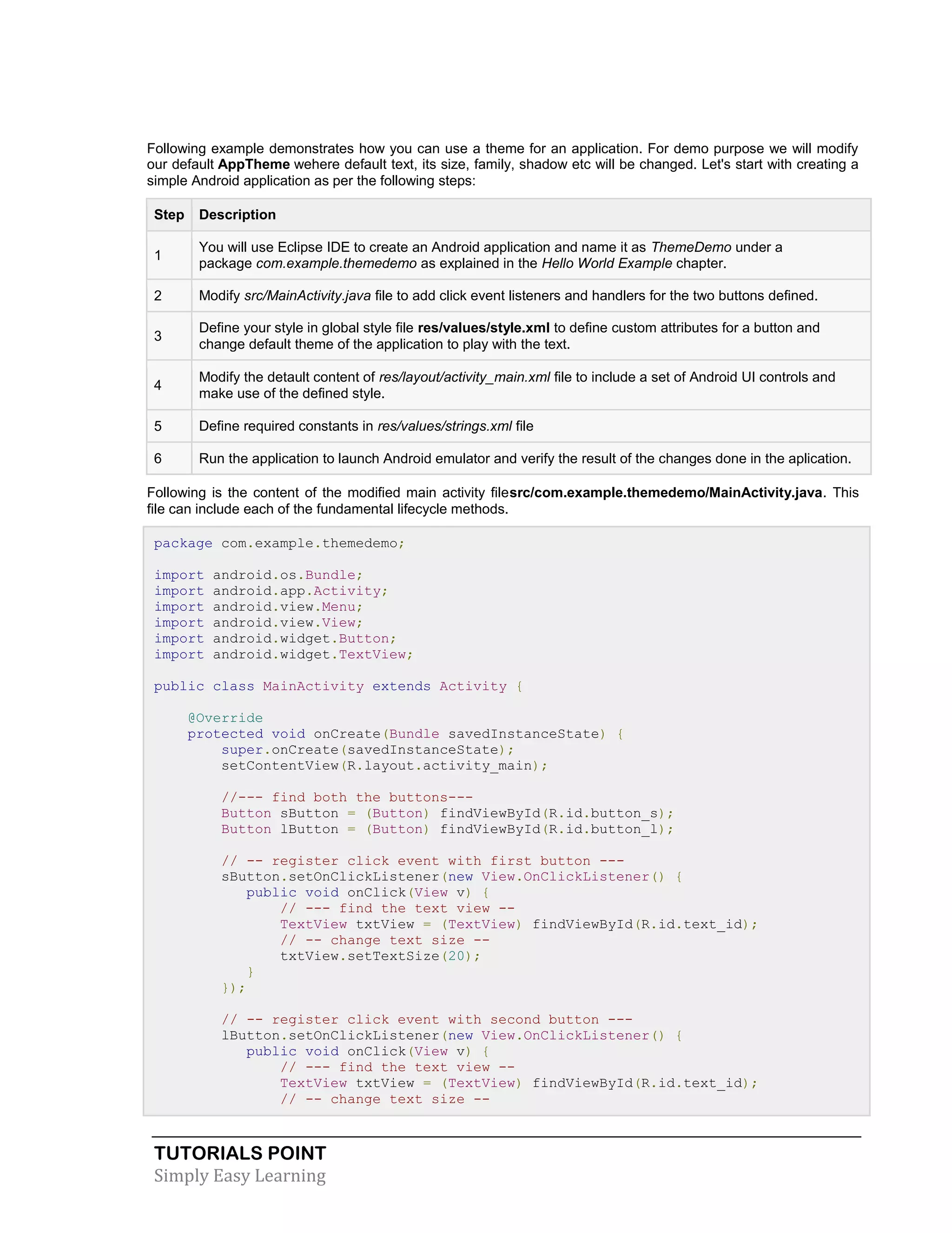 TUTORIALS POINT
Simply Easy Learning
Following example demonstrates how you can use a theme for an application. For demo purpose we will modify
our default AppTheme wehere default text, its size, family, shadow etc will be changed. Let's start with creating a
simple Android application as per the following steps:
Step Description
1
You will use Eclipse IDE to create an Android application and name it as ThemeDemo under a
package com.example.themedemo as explained in the Hello World Example chapter.
2 Modify src/MainActivity.java file to add click event listeners and handlers for the two buttons defined.
3
Define your style in global style file res/values/style.xml to define custom attributes for a button and
change default theme of the application to play with the text.
4
Modify the detault content of res/layout/activity_main.xml file to include a set of Android UI controls and
make use of the defined style.
5 Define required constants in res/values/strings.xml file
6 Run the application to launch Android emulator and verify the result of the changes done in the aplication.
Following is the content of the modified main activity filesrc/com.example.themedemo/MainActivity.java. This
file can include each of the fundamental lifecycle methods.
package com.example.themedemo;
import android.os.Bundle;
import android.app.Activity;
import android.view.Menu;
import android.view.View;
import android.widget.Button;
import android.widget.TextView;
public class MainActivity extends Activity {
@Override
protected void onCreate(Bundle savedInstanceState) {
super.onCreate(savedInstanceState);
setContentView(R.layout.activity_main);
//--- find both the buttons---
Button sButton = (Button) findViewById(R.id.button_s);
Button lButton = (Button) findViewById(R.id.button_l);
// -- register click event with first button ---
sButton.setOnClickListener(new View.OnClickListener() {
public void onClick(View v) {
// --- find the text view --
TextView txtView = (TextView) findViewById(R.id.text_id);
// -- change text size --
txtView.setTextSize(20);
}
});
// -- register click event with second button ---
lButton.setOnClickListener(new View.OnClickListener() {
public void onClick(View v) {
// --- find the text view --
TextView txtView = (TextView) findViewById(R.id.text_id);
// -- change text size --
 