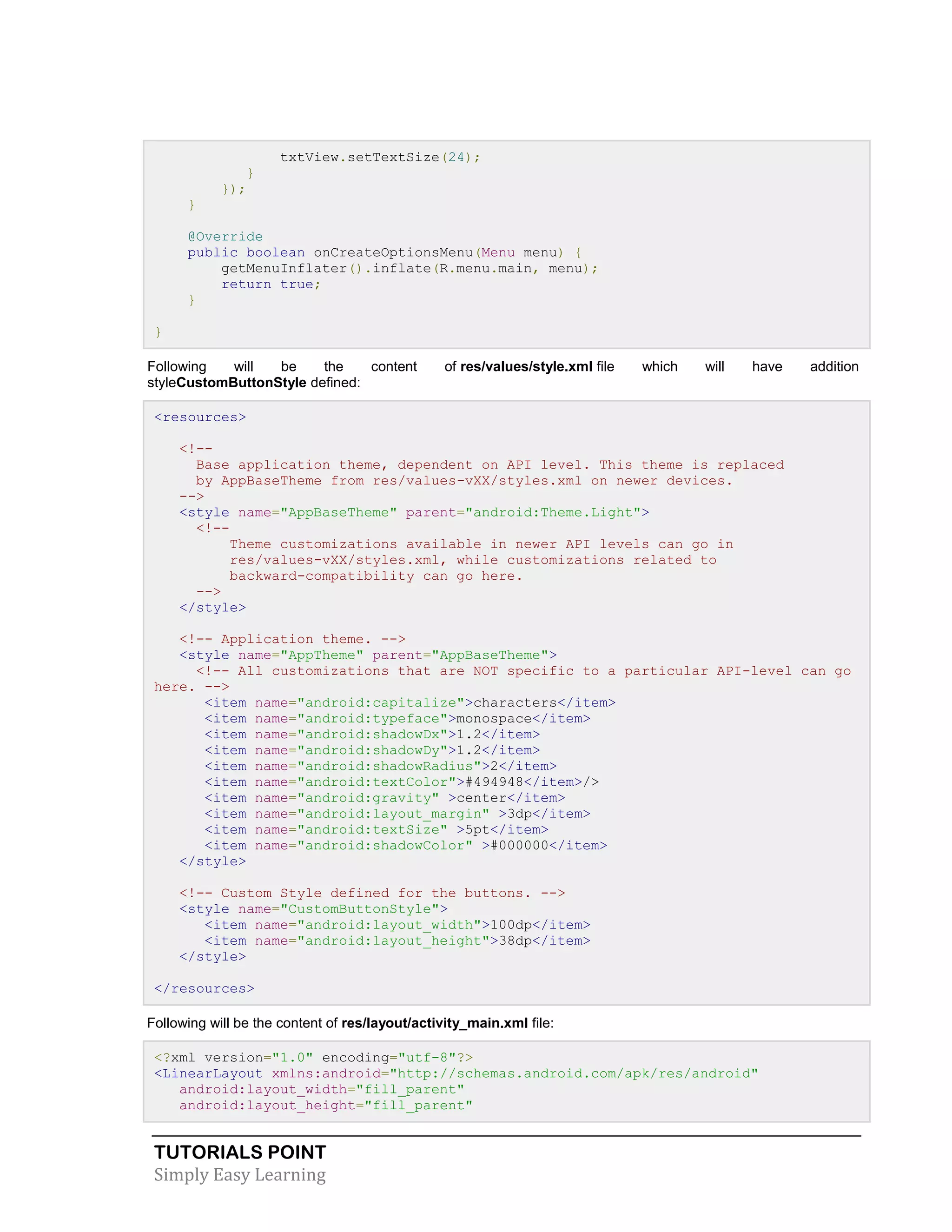 TUTORIALS POINT
Simply Easy Learning
txtView.setTextSize(24);
}
});
}
@Override
public boolean onCreateOptionsMenu(Menu menu) {
getMenuInflater().inflate(R.menu.main, menu);
return true;
}
}
Following will be the content of res/values/style.xml file which will have addition
styleCustomButtonStyle defined:
<resources>
<!--
Base application theme, dependent on API level. This theme is replaced
by AppBaseTheme from res/values-vXX/styles.xml on newer devices.
-->
<style name="AppBaseTheme" parent="android:Theme.Light">
<!--
Theme customizations available in newer API levels can go in
res/values-vXX/styles.xml, while customizations related to
backward-compatibility can go here.
-->
</style>
<!-- Application theme. -->
<style name="AppTheme" parent="AppBaseTheme">
<!-- All customizations that are NOT specific to a particular API-level can go
here. -->
<item name="android:capitalize">characters</item>
<item name="android:typeface">monospace</item>
<item name="android:shadowDx">1.2</item>
<item name="android:shadowDy">1.2</item>
<item name="android:shadowRadius">2</item>
<item name="android:textColor">#494948</item>/>
<item name="android:gravity" >center</item>
<item name="android:layout_margin" >3dp</item>
<item name="android:textSize" >5pt</item>
<item name="android:shadowColor" >#000000</item>
</style>
<!-- Custom Style defined for the buttons. -->
<style name="CustomButtonStyle">
<item name="android:layout_width">100dp</item>
<item name="android:layout_height">38dp</item>
</style>
</resources>
Following will be the content of res/layout/activity_main.xml file:
<?xml version="1.0" encoding="utf-8"?>
<LinearLayout xmlns:android="http://schemas.android.com/apk/res/android"
android:layout_width="fill_parent"
android:layout_height="fill_parent"
 