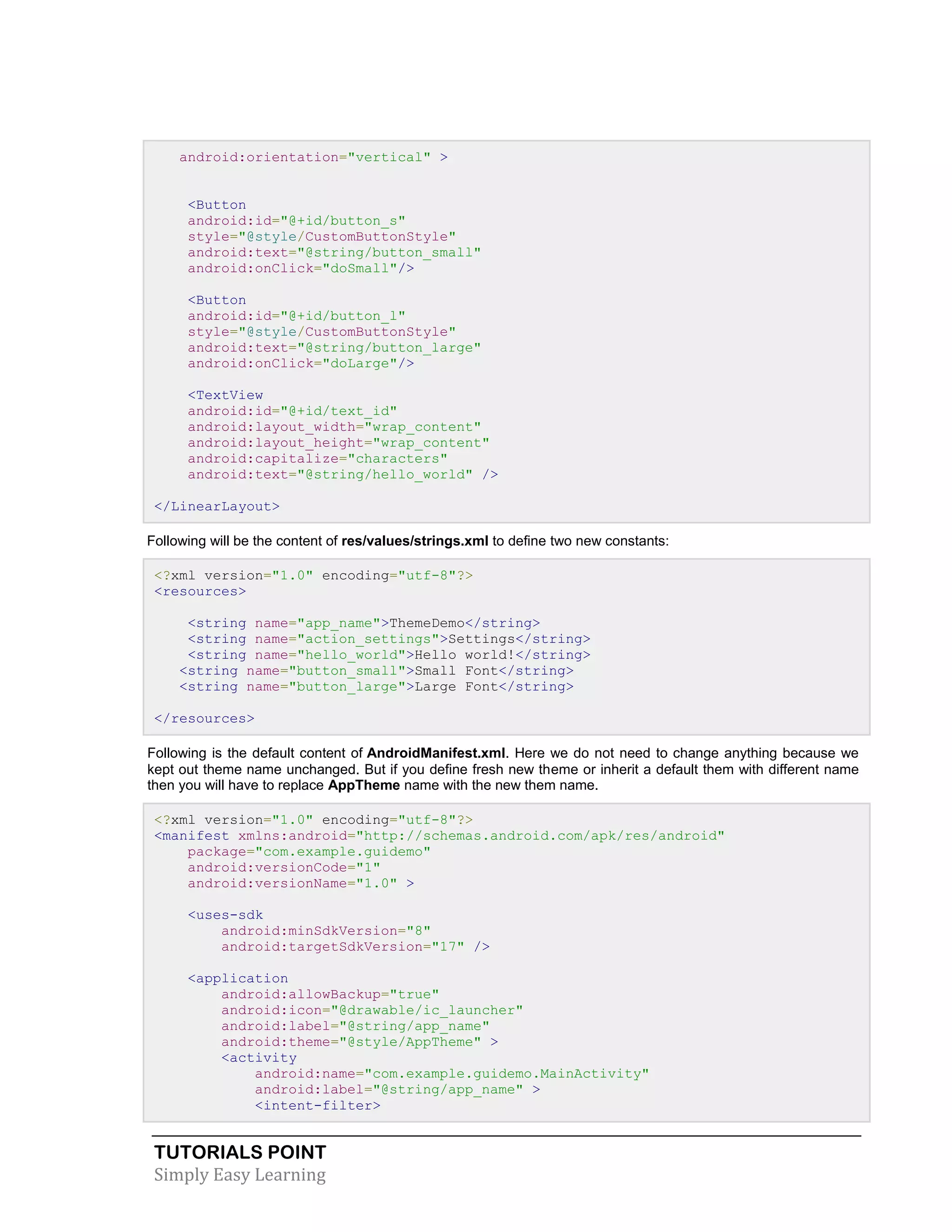 TUTORIALS POINT
Simply Easy Learning
android:orientation="vertical" >
<Button
android:id="@+id/button_s"
style="@style/CustomButtonStyle"
android:text="@string/button_small"
android:onClick="doSmall"/>
<Button
android:id="@+id/button_l"
style="@style/CustomButtonStyle"
android:text="@string/button_large"
android:onClick="doLarge"/>
<TextView
android:id="@+id/text_id"
android:layout_width="wrap_content"
android:layout_height="wrap_content"
android:capitalize="characters"
android:text="@string/hello_world" />
</LinearLayout>
Following will be the content of res/values/strings.xml to define two new constants:
<?xml version="1.0" encoding="utf-8"?>
<resources>
<string name="app_name">ThemeDemo</string>
<string name="action_settings">Settings</string>
<string name="hello_world">Hello world!</string>
<string name="button_small">Small Font</string>
<string name="button_large">Large Font</string>
</resources>
Following is the default content of AndroidManifest.xml. Here we do not need to change anything because we
kept out theme name unchanged. But if you define fresh new theme or inherit a default them with different name
then you will have to replace AppTheme name with the new them name.
<?xml version="1.0" encoding="utf-8"?>
<manifest xmlns:android="http://schemas.android.com/apk/res/android"
package="com.example.guidemo"
android:versionCode="1"
android:versionName="1.0" >
<uses-sdk
android:minSdkVersion="8"
android:targetSdkVersion="17" />
<application
android:allowBackup="true"
android:icon="@drawable/ic_launcher"
android:label="@string/app_name"
android:theme="@style/AppTheme" >
<activity
android:name="com.example.guidemo.MainActivity"
android:label="@string/app_name" >
<intent-filter>
 